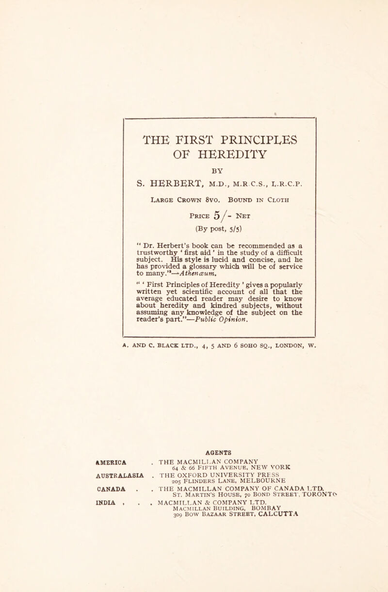 THE FIRST PRINCIPLES OF HEREDITY BY S. HERBERT, m.d., m.r.c.s., l.r.c.p. Large Crown 8vo. Bound in Cloth Price 5 f - Net (By post, 5/5)  Dr. Herbert’s book can be recommended as a trustworthy ‘ first aid ’ in the study of a difficult subject. His style is lucid and concise, and he has provided a glossary which will be of service to many.—-Athenczum. “ 1 First Principles of Heredity ’ gives a popularly written yet scientific account of all that the average educated reader may desire to know about heredity and kindred subjects, without assuming any knowledge of the subject on the reader’s part.—Public Opinion. A. AND C. BLACK LTD., 4, 5 AND 6 SOHO SQ., LONDON, W. AGENTS AMERICA . THE MACMILLAN COMPANY 64 & 66 FIFTH AVENUE, NEW YORK AUSTRALASIA . THE OXFORD UNIVERSITY PRESS 205 Flinders Lane, MELBOURNE CANADA . . THE MACMILLAN COMPANY OF CANADA LTD. St. Martin’s House, 70 bond street, TORONTO INDIA , . . MACMILLAN & COMPANY LTD. Macmillan building, BOMBAY 309 Bow Bazaar Street, CALCUTTA