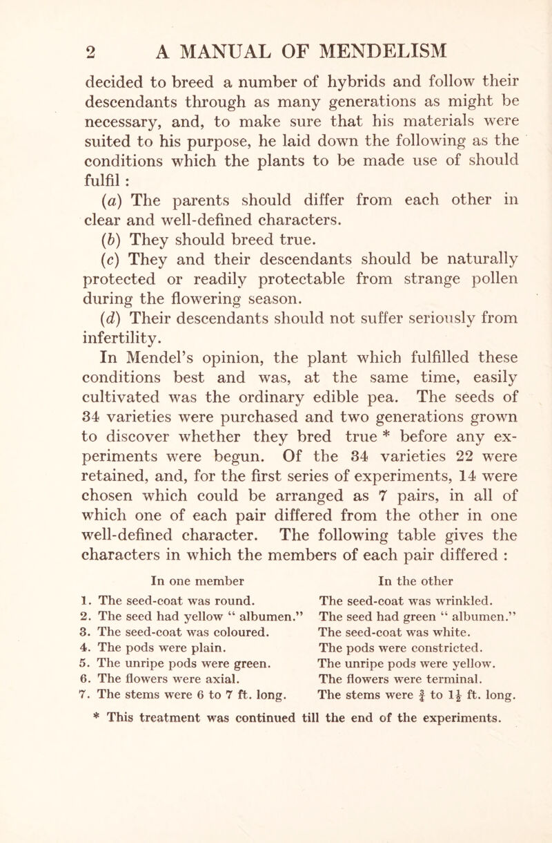 decided to breed a number of hybrids and follow their descendants through as many generations as might be necessary, and, to make sure that his materials were suited to his purpose, he laid dowm the following as the conditions which the plants to be made use of should fulfil : (a) The parents should differ from each other in clear and well-defined characters. (b) They should breed true. (c) They and their descendants should be naturally protected or readily protectable from strange pollen during the flowering season. (d) Their descendants should not suffer seriously from infertility. In Mendel’s opinion, the plant which fulfilled these conditions best and was, at the same time, easily cultivated was the ordinary edible pea. The seeds of 34 varieties were purchased and two generations grown to discover whether they bred true * before any ex- periments were begun. Of the 34 varieties 22 were retained, and, for the first series of experiments, 14 were chosen which could be arranged as 7 pairs, in all of which one of each pair differed from the other in one well-defined character. The following table gives the characters in which the members of each pair differed : In one member 1. The seed-coat was round. 2. The seed had yellow “ albumen.” 3. The seed-coat was coloured. 4. The pods were plain. 5. The unripe pods were green. 6. The flowers were axial. 7. The stems were 6 to 7 ft. long. In the other The seed-coat was wrinkled. The seed had green “ albumen.” The seed-coat was white. The pods were constricted. The unripe pods were yellow. The flowers were terminal. The stems were £ to 1J ft. long. * This treatment was continued till the end of the experiments.