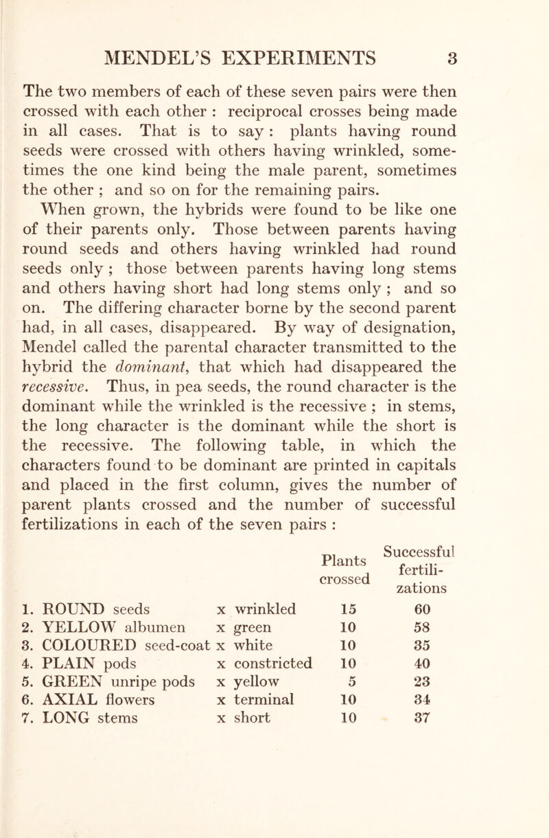 The two members of each of these seven pairs were then crossed with each other : reciprocal crosses being made in all cases. That is to say : plants having round seeds were crossed with others having wrinkled, some- times the one kind being the male parent, sometimes the other ; and so on for the remaining pairs. When grown, the hybrids were found to be like one of their parents only. Those between parents having round seeds and others having wrinkled had round seeds only ; those between parents having long stems and others having short had long stems only ; and so on. The differing character borne by the second parent had, in all cases, disappeared. By way of designation, Mendel called the parental character transmitted to the hybrid the dominant, that which had disappeared the recessive. Thus, in pea seeds, the round character is the dominant while the wrinkled is the recessive ; in stems, the long character is the dominant while the short is the recessive. The following table, in which the characters found to be dominant are printed in capitals and placed in the first column, gives the number of parent plants crossed and the number of successful fertilizations in each of the seven pairs : Plants crossed Successful fertili- zations 1. ROUND seeds X wrinkled 15 60 2. YELLOW albumen X green 10 58 3. COLOURED seed-coat X white 10 35 4. PLAIN pods X constricted 10 40 5. GREEN unripe pods X yellow 5 23 6. AXIAL flowers X terminal 10 34 7. LONG stems X short 10 37