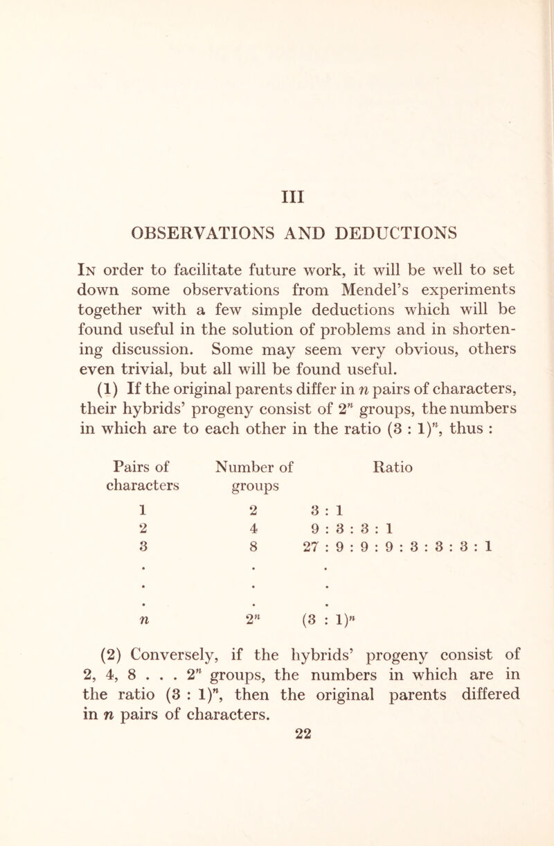 Ill OBSERVATIONS AND DEDUCTIONS In order to facilitate future work, it will be well to set down some observations from Mendel’s experiments together with a few simple deductions which will be found useful in the solution of problems and in shorten- ing discussion. Some may seem very obvious, others even trivial, but all will be found useful. (1) If the original parents differ in n pairs of characters, their hybrids’ progeny consist of 2n groups, the numbers in which are to each other in the ratio (3 : l)n, thus : Pairs of Number of Ratio characters groups 1 2 3 : 1 2 4 9:3: 3 : 1 3 • 8 • 27 : 9 : • 9 : 9 : 3 : 3 : 3 : 1 • • n • • 2» • • (3 : 1)» (2) Conversely, if the hybrids’ progeny consist of 2, 4, 8 ... 2n groups, the numbers in which are in the ratio (3 : 1)M, then the original parents differed in n pairs of characters.