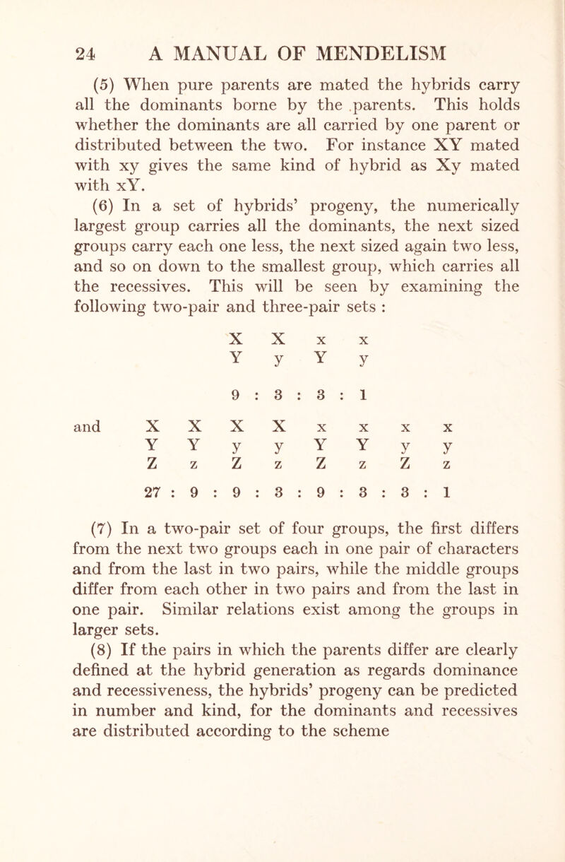 (5) When pure parents are mated the hybrids carry all the dominants borne by the .parents. This holds whether the dominants are all carried by one parent or distributed between the two. For instance XY mated with xy gives the same kind of hybrid as Xy mated with xY. (6) In a set of hybrids’ progeny, the numerically largest group carries all the dominants, the next sized groups carry each one less, the next sized again two less, and so on down to the smallest group, which carries all the recessives. This will be seen by examining the following two-pair and three-pair sets : X X x x Y y Y y 9 : 3 : 3 : i X X X X x x x x Y Y y y Y Y y y Z z z z Z z z z 27 : 9 : 9 : 3 : 9 : 3 : 3 : 1 (7) In a two-pair set of four groups, the first differs from the next two groups each in one pair of characters and from the last in two pairs, while the middle groups differ from each other in two pairs and from the last in one pair. Similar relations exist among the groups in larger sets. (8) If the pairs in which the parents differ are clearly defined at the hybrid generation as regards dominance and recessiveness, the hybrids’ progeny can be predicted in number and kind, for the dominants and recessives are distributed according to the scheme