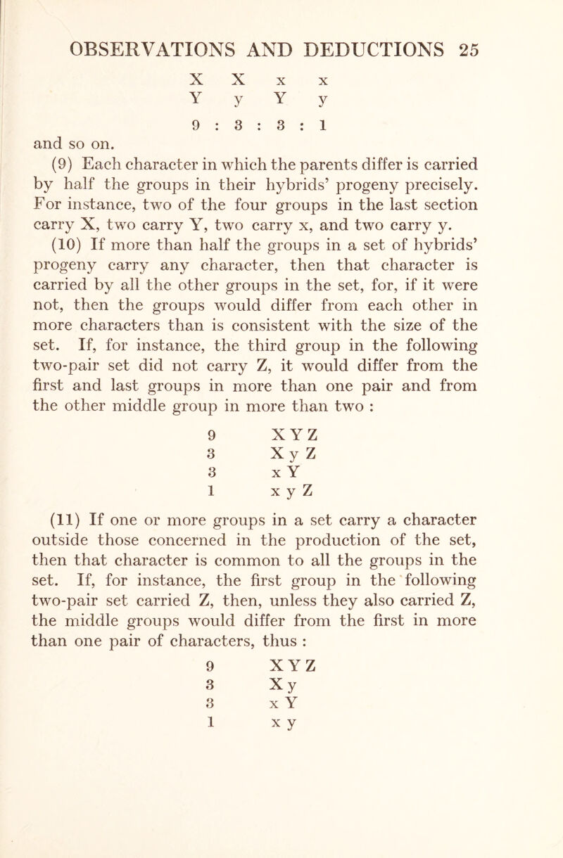 X X X X Y y Y y 9 : 3 : 3 : i and so on. (9) Each character in which the parents differ is carried by half the groups in their hybrids’ progeny precisely. For instance, two of the four groups in the last section carry X, two carry Y, two carry x, and two carry y. (10) If more than half the groups in a set of hybrids’ progeny carry any character, then that character is carried by all the other groups in the set, for, if it were not, then the groups would differ from each other in more characters than is consistent with the size of the set. If, for instance, the third group in the following two-pair set did not carry Z, it would differ from the first and last groups in more than one pair and from the other middle group in more than two : 9 X YZ 3 Xy Z 3 x Y 1 x y Z (11) If one or more groups in a set carry a character outside those concerned in the production of the set, then that character is common to all the groups in the set. If, for instance, the first group in the following two-pair set carried Z, then, unless they also carried Z, the middle groups would differ from the first in more than one pair of characters, thus : 9 X YZ 3 Xy 3 x Y 1 xy