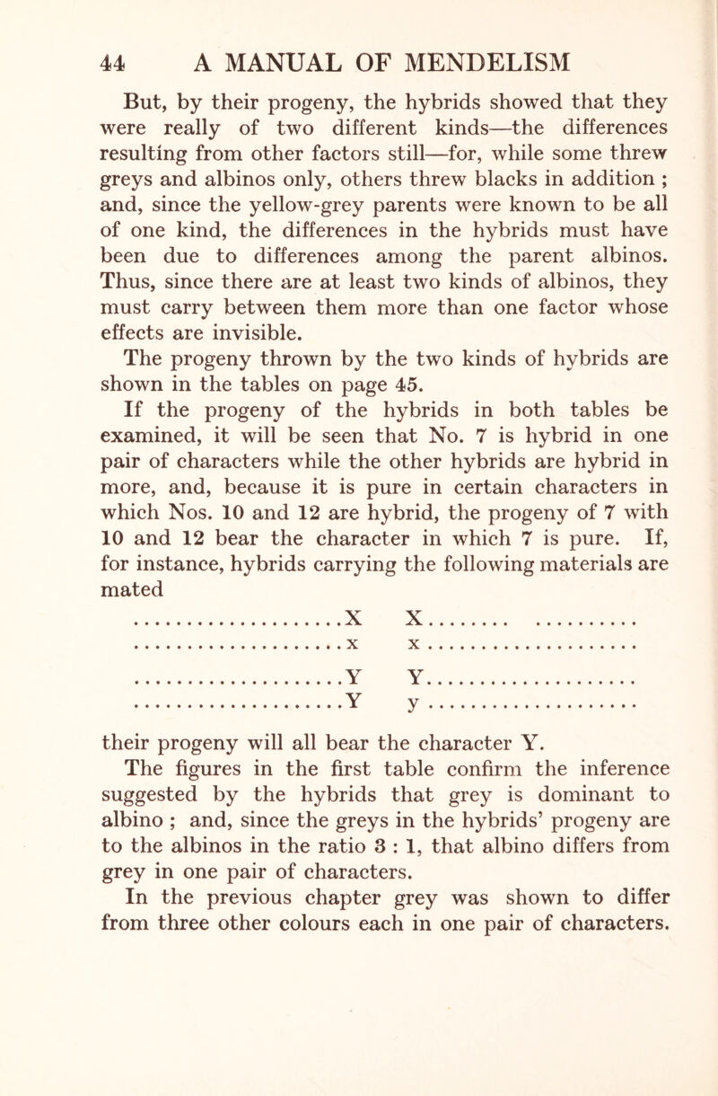 But, by their progeny, the hybrids showed that they were really of two different kinds—the differences resulting from other factors still—for, while some threw greys and albinos only, others threw blacks in addition ; and, since the yellow-grey parents were known to be all of one kind, the differences in the hybrids must have been due to differences among the parent albinos. Thus, since there are at least two kinds of albinos, they must carry between them more than one factor whose effects are invisible. The progeny thrown by the two kinds of hybrids are shown in the tables on page 45. If the progeny of the hybrids in both tables be examined, it will be seen that No. 7 is hybrid in one pair of characters while the other hybrids are hybrid in more, and, because it is pure in certain characters in which Nos. 10 and 12 are hybrid, the progeny of 7 with 10 and 12 bear the character in which 7 is pure. If, for instance, hybrids carrying the following materials are mated X X x x Y Y Y y their progeny will all bear the character Y. The figures in the first table confirm the inference suggested by the hybrids that grey is dominant to albino ; and, since the greys in the hybrids’ progeny are to the albinos in the ratio 3:1, that albino differs from grey in one pair of characters. In the previous chapter grey was shown to differ from three other colours each in one pair of characters.