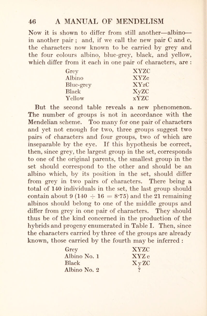 Now it is shown to differ from still another—albino— in another pair ; and, if we call the new pair C and c, the characters now known to be carried by grey and the four colours albino, blue-grey, black, and yellow, which differ from it each in one pair of characters, are : Grey XYZC Albino XYZc Blue-grey XYzC Black XVZC Yellow xYZC But the second table reveals a new phenomenon. The number of groups is not in accordance with the Mendelian scheme. Too many for one pair of characters and yet not enough for two, three groups suggest two pairs of characters and four groups, two of which are inseparable by the eye. If this hypothesis be correct, then, since grey, the largest group in the set, corresponds to one of the original parents, the smallest group in the set should correspond to the other and should be an albino which, by its position in the set, should differ from grey in two pairs of characters. There being a total of 140 individuals in the set, the last group should contain about 9 (140 -i- 16 = 8*75) and the 21 remaining albinos should belong to one of the middle groups and differ from grey in one pair of characters. They should thus be of the kind concerned in the production of the hybrids and progeny enumerated in Table I. Then, since the characters carried by three of the groups are already known, those carried by the fourth may be inferred : Grey XYZC Albino No. 1 XYZ c Black XyZC Albino No. 2 ?