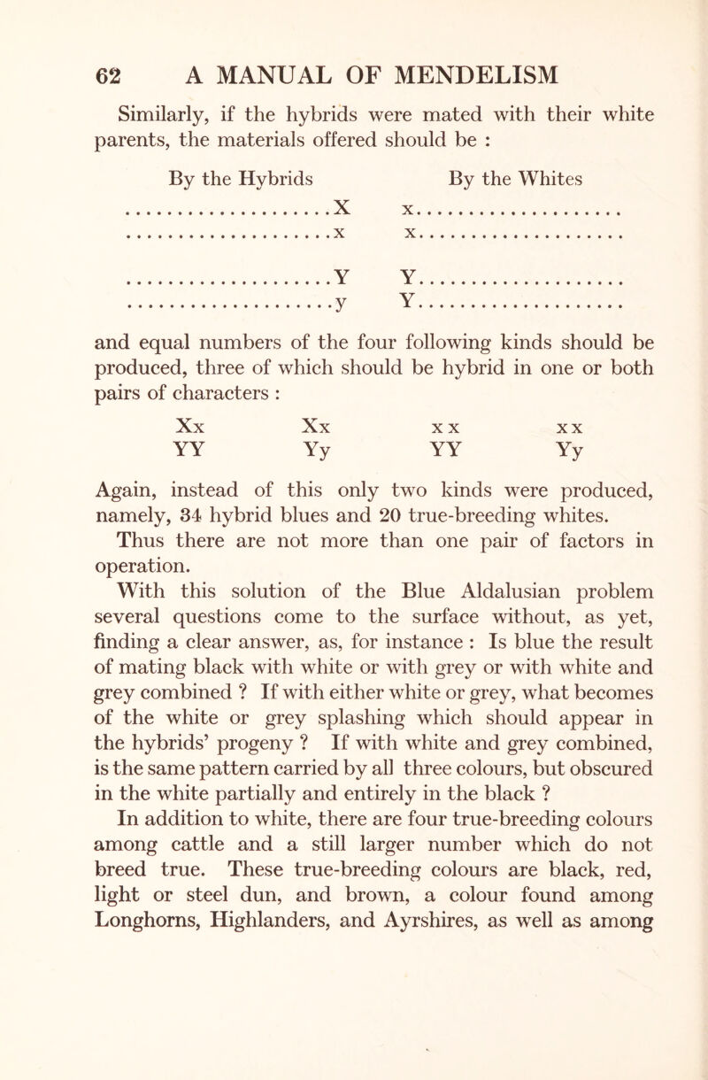 Similarly, if the hybrids were mated with their white parents, the materials offered should be : By the Hybrids By the Whites X X X X Y Y y Y and equal numbers of the four following kinds should be produced, three of which should be hybrid in one or both pairs of characters : Xx Xx xx xx YY Yy YY Yy Again, instead of this only two kinds were produced, namely, 34 hybrid blues and 20 true-breeding whites. Thus there are not more than one pair of factors in operation. With this solution of the Blue Aldalusian problem several questions come to the surface without, as yet, finding a clear answer, as, for instance : Is blue the result of mating black with white or with grey or with white and grey combined ? If with either white or grey, what becomes of the white or grey splashing which should appear in the hybrids’ progeny ? If with white and grey combined, is the same pattern carried by all three colours, but obscured in the white partially and entirely in the black ? In addition to white, there are four true-breeding colours among cattle and a still larger number which do not breed true. These true-breeding colours are black, red, light or steel dun, and brown, a colour found among Longhorns, Highlanders, and Ayrshires, as well as among