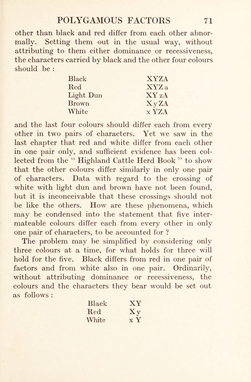 other than black and red differ from each other abnor- mally. Setting them out in the usual way, without attributing to them either dominance or recessiveness, the characters carried by black and the other four colours should be : Black XYZA Red XYZ a Light Dun XY zA Brown XyZA White x YZA and the last four colours should differ each from every other in two pairs of characters. Yet we saw in the last chapter that red and white differ from each other in one pair only, and sufficient evidence has been col- lected from the “ Highland Cattle Herd Book ” to show that the other colours differ similarly in only one pair of characters. Data with regard to the crossing of white with light dun and brown have not been found, but it is inconceivable that these crossings should not be like the others. How are these phenomena, which may be condensed into the statement that five inter- mateable colours differ each from every other in only one pair of characters, to be accounted for ? The problem may be simplified by considering only three colours at a time, for what holds for three will hold for the five. Black differs from red in one pair of factors and from white also in one pair. Ordinarily, without attributing dominance or recessiveness, the colours and the characters they bear would be set out as follows : Black XY Red Xy White x Y