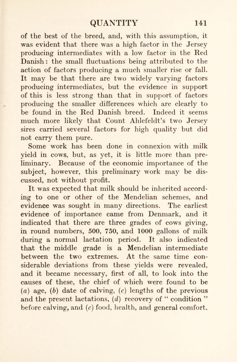 of the best of the breed, and, with this assumption, it was evident that there was a high factor in the Jersey producing intermediates with a low factor in the Red Danish: the small fluctuations being attributed to the action of factors producing a much smaller rise or fall. It may be that there are two widely varying factors producing intermediates, but the evidence in support of this is less strong than that in support of factors producing the smaller differences which are clearly to be found in the Red Danish breed. Indeed it seems much more likely that Count Ahlefeldt’s two Jersey sires carried several factors for high quality but did not carry them pure. Some work has been done in connexion with milk yield in cows, but, as yet, it is little more than pre- liminary. Because of the economic importance of the subject, however, this preliminary work may be dis- cussed, not without profit. It was expected that milk should be inherited accord- ing to one or other of the Mendelian schemes, and evidence was sought in many directions. The earliest evidence of importance came from Denmark, and it indicated that there are three grades of cows giving, in round numbers, 500, 750, and 1000 gallons of milk during a normal lactation period. It also indicated that the middle grade is a Mendelian intermediate between the two extremes. At the same time con- siderable deviations from these yields were revealed, and it became necessary, first of all, to look into the causes of these, the chief of which were found to be (a) age, (b) date of calving, (c) lengths of the previous and the present lactations, (d) recovery of “ condition ” before calving, and (e) food, health, and general comfort.