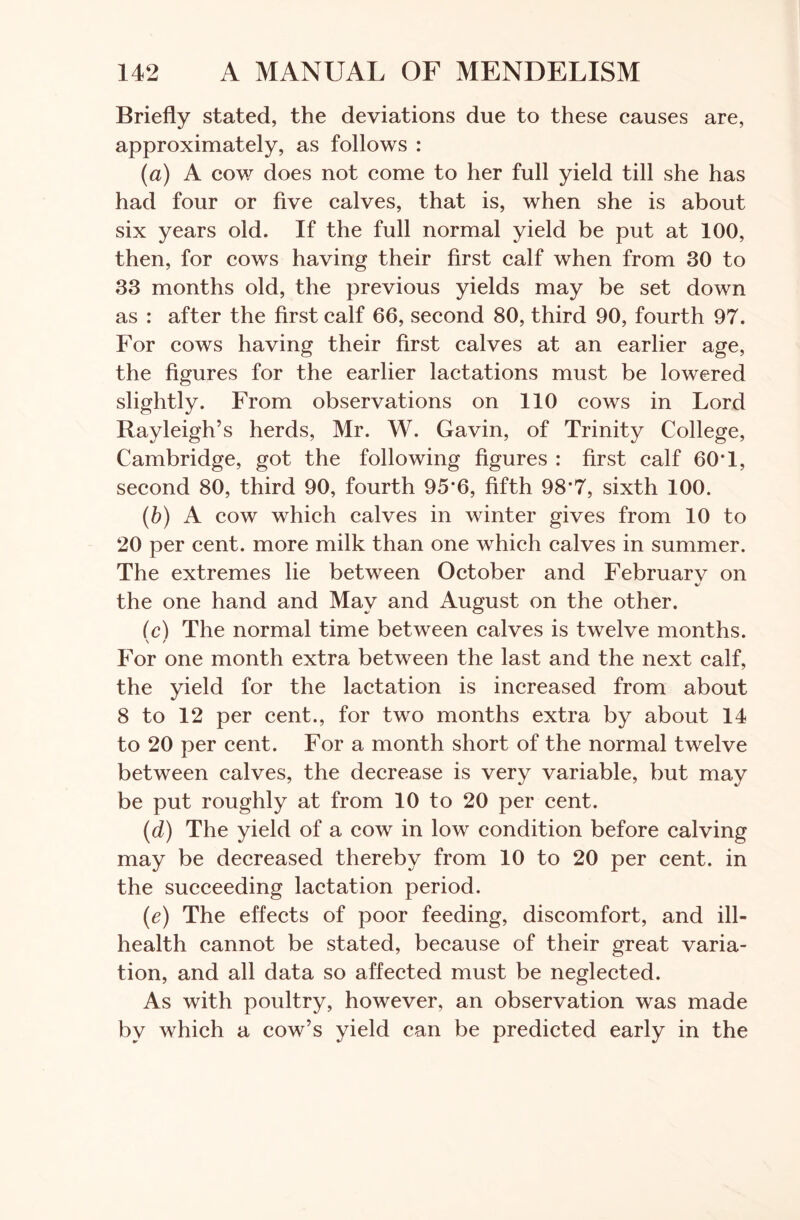 Briefly stated, the deviations due to these causes are, approximately, as follows : (ia) A cow does not come to her full yield till she has had four or five calves, that is, when she is about six years old. If the full normal yield be put at 100, then, for cows having their first calf when from 30 to 33 months old, the previous yields may be set down as : after the first calf 66, second 80, third 90, fourth 97. For cows having their first calves at an earlier age, the figures for the earlier lactations must be lowered slightly. From observations on 110 cows in Lord Rayleigh’s herds, Mr. W. Gavin, of Trinity College, Cambridge, got the following figures : first calf 60T, second 80, third 90, fourth 95’6, fifth 98*7, sixth 100. (b) A cow which calves in winter gives from 10 to 20 per cent, more milk than one which calves in summer. The extremes lie between October and Februarv on the one hand and May and August on the other. (c) The normal time between calves is twelve months. \ / For one month extra between the last and the next calf, the yield for the lactation is increased from about 8 to 12 per cent., for two months extra by about 14 to 20 per cent. For a month short of the normal twelve between calves, the decrease is very variable, but may be put roughly at from 10 to 20 per cent. (d) The yield of a cow in low condition before calving may be decreased thereby from 10 to 20 per cent, in the succeeding lactation period. (e) The effects of poor feeding, discomfort, and ill- health cannot be stated, because of their great varia- tion, and all data so affected must be neglected. As with poultry, however, an observation was made by which a cow’s yield can be predicted early in the