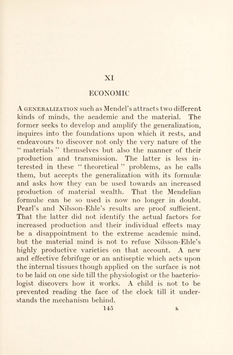 XI ECONOMIC A generalization such as Mendel’s attracts two different kinds of minds, the academic and the material. The former seeks to develop and amplify the generalization, inquires into the foundations upon which it rests, and endeavours to discover not only the very nature of the “ materials ” themselves but also the manner of their production and transmission. The latter is less in- terested in these “ theoretical ” problems, as he calls them, but accepts the generalization with its formulae and asks how they can be used towards an increased production of material wealth. That the Mendelian formulae can be so used is now no longer in doubt. Pearl’s and Nilsson-Ehle’s results are proof sufficient. That the latter did not identify the actual factors for increased production and their individual effects may be a disappointment to the extreme academic mind, but the material mind is not to refuse Nilsson-Ehle’s highly productive varieties on that account. A new and effective febrifuge or an antiseptic which acts upon the internal tissues though applied on the surface is not to be laid on one side till the physiologist or the bacterio- logist discovers how it works. A child is not to be prevented reading the face of the clock till it under- stands the mechanism behind.