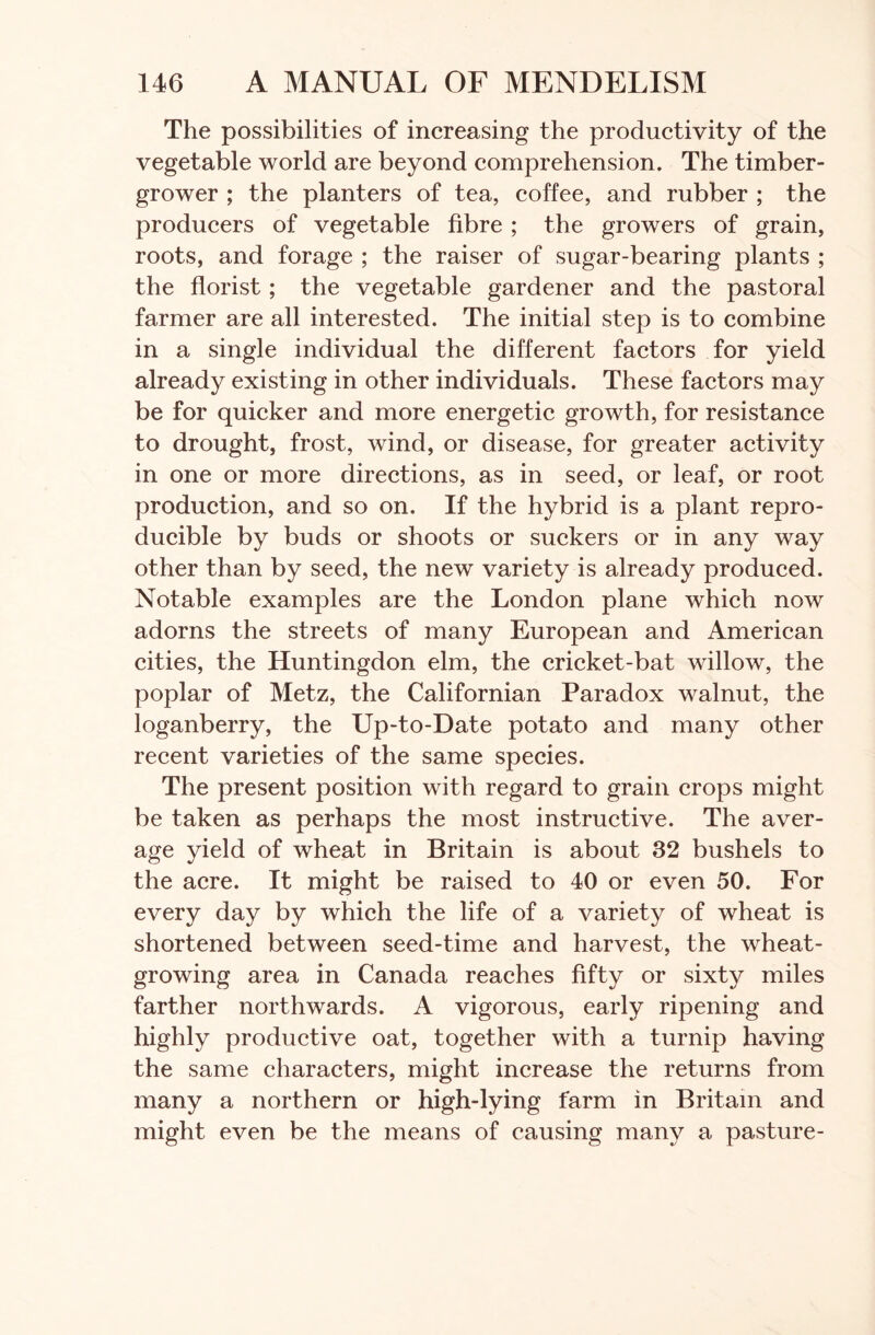 The possibilities of increasing the productivity of the vegetable world are beyond comprehension. The timber- grower ; the planters of tea, coffee, and rubber ; the producers of vegetable fibre ; the growers of grain, roots, and forage ; the raiser of sugar-bearing plants ; the florist; the vegetable gardener and the pastoral farmer are all interested. The initial step is to combine in a single individual the different factors for yield already existing in other individuals. These factors may be for quicker and more energetic growth, for resistance to drought, frost, wind, or disease, for greater activity in one or more directions, as in seed, or leaf, or root production, and so on. If the hybrid is a plant repro- ducible by buds or shoots or suckers or in any way other than by seed, the new variety is already produced. Notable examples are the London plane which now adorns the streets of many European and American cities, the Huntingdon elm, the cricket-bat willow, the poplar of Metz, the Californian Paradox walnut, the loganberry, the Up-to-Date potato and many other recent varieties of the same species. The present position with regard to grain crops might be taken as perhaps the most instructive. The aver- age yield of wheat in Britain is about 32 bushels to the acre. It might be raised to 40 or even 50. For every day by which the life of a variety of wheat is shortened between seed-time and harvest, the wheat- growing area in Canada reaches fifty or sixty miles farther northwards. A vigorous, early ripening and highly productive oat, together with a turnip having the same characters, might increase the returns from many a northern or high-lying farm in Britain and might even be the means of causing many a pasture-
