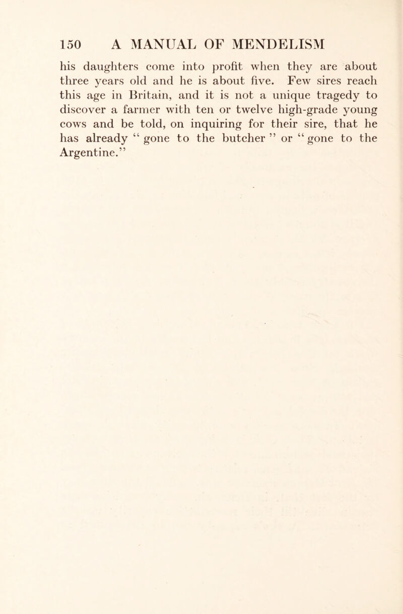 his daughters come into profit when they are about three years old and he is about five. Few sires reach this age in Britain, and it is not a unique tragedy to discover a farmer with ten or twelve high-grade young cows and be told, on inquiring for their sire, that he has already “gone to the butcher” or “gone to the Argentine.”