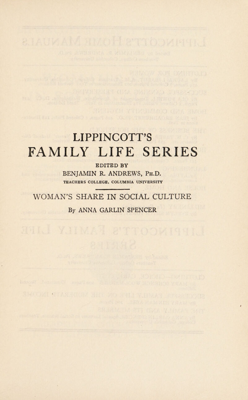 LIPPINCOTT’S FAMILY LIFE SERIES EDITED BY BENJAMIN R. ANDREWS, Ph.D. TEACHERS COLLEGE, COLUMBIA UNIVERSITY WOMAN’S SHARE IN SOCIAL CULTURE By ANNA GARLIN SPENCER