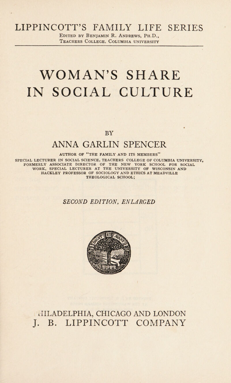 LIPPINCOTT’S FAMILY LIFE SERIES Edited by Benjamin R. Andrews, Ph.D., Teachers College, Columbia university WOMAN’S SHARE IN SOCIAL CULTURE BY ANNA GARLIN SPENCER AUTHOR OF “THE FAMILY AND ITS MEMBERS” SPECIAL LECTURER IN SOCIAL SCIENCE, TEACHERS COLLEGE OF COLUMBIA UNIVERSITY, FORMERLY ASSOCIATE DIRECTOR OF THE NEW YORK SCHOOL FOR SOCIAL WORK, SPECIAL LECTURER AT THE UNIVERSITY OF WISCONSIN AND HACKLEY PROFESSOR OF SOCIOLOGY AND ETHICS AT MEADVILLE THEOLOGICAL SCHOOL; SECOND EDITION, ENLARGED JILADELPHIA, CHICAGO AND LONDON J. B. LIPPINCOTT COMPANY