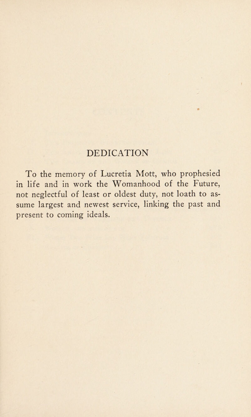 DEDICATION To the memory of Lucretia Mott, who prophesied in life and in work the Womanhood of the Future, not neglectful of least or oldest duty, not loath to as¬ sume largest and newest service, linking the past and present to coming ideals.