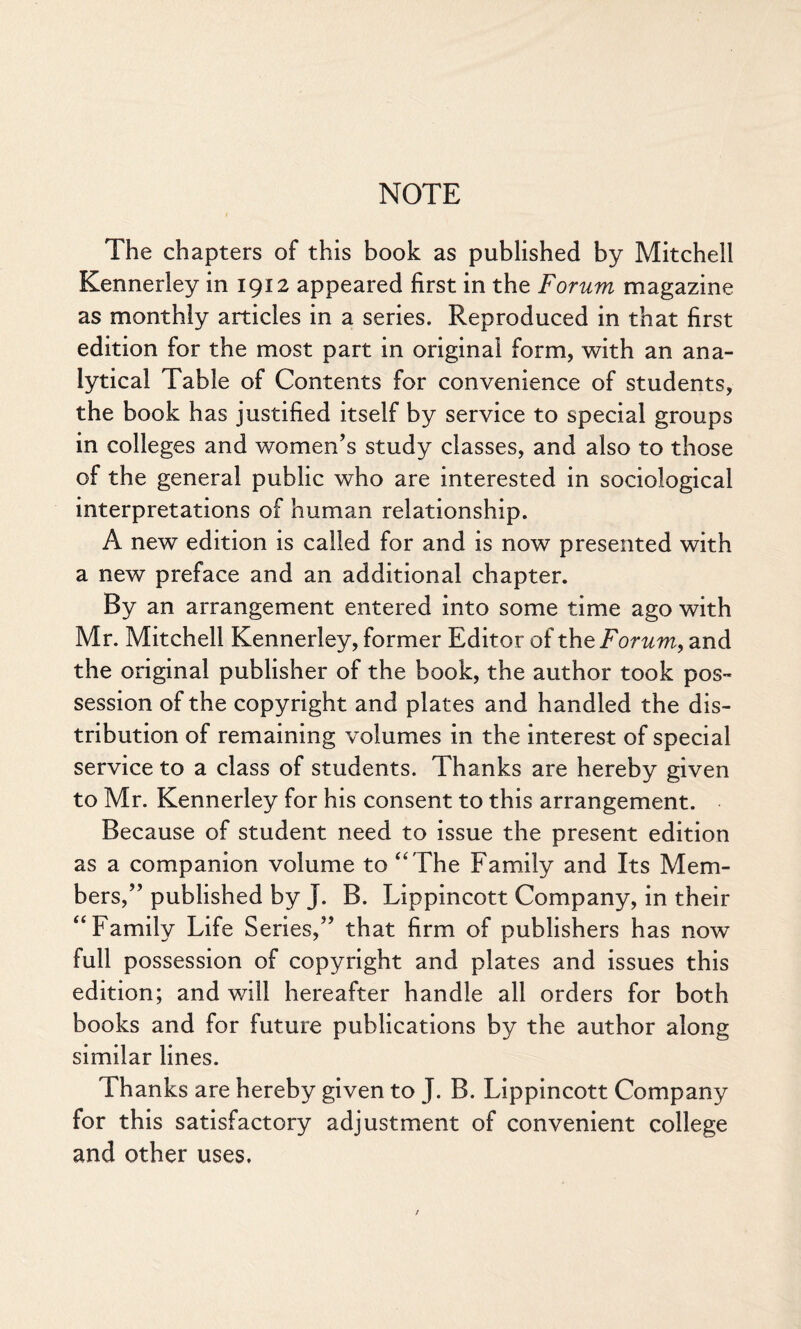 NOTE The chapters of this book as published by Mitchell Kennerley in 1912 appeared first in the Forum magazine as monthly articles in a series. Reproduced in that first edition for the most part in original form, with an ana¬ lytical Table of Contents for convenience of students, the book has justified itself by service to special groups in colleges and women’s study classes, and also to those of the general public who are interested in sociological interpretations of human relationship. A new edition is called for and is now presented with a new preface and an additional chapter. By an arrangement entered into some time ago with Mr. Mitchell Kennerley, former Editor of the Forum, and the original publisher of the book, the author took pos¬ session of the copyright and plates and handled the dis¬ tribution of remaining volumes in the interest of special service to a class of students. Thanks are hereby given to Mr. Kennerley for his consent to this arrangement. Because of student need to issue the present edition as a companion volume to “ The Family and Its Mem¬ bers,” published by J. B. Lippincott Company, in their “Family Life Series,” that firm of publishers has now full possession of copyright and plates and issues this edition; and will hereafter handle all orders for both books and for future publications by the author along similar lines. Thanks are hereby given to J. B. Lippincott Company for this satisfactory adjustment of convenient college and other uses.