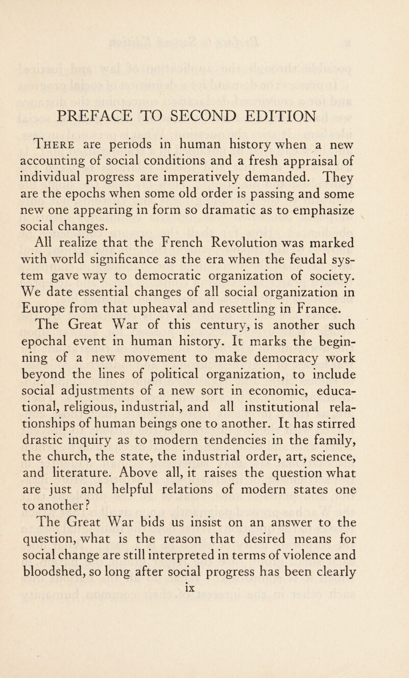 PREFACE TO SECOND EDITION There are periods in human history when a new accounting of social conditions and a fresh appraisal of individual progress are imperatively demanded. They are the epochs when some old order is passing and some new one appearing in form so dramatic as to emphasize social changes. All realize that the French Revolution was marked with world significance as the era when the feudal sys- tern gave way to democratic organization of society. We date essential changes of all social organization in Europe from that upheaval and resettling in France. The Great War of this century, is another such epochal event in human history. It marks the begin¬ ning of a new movement to make democracy work beyond the lines of political organization, to include social adjustments of a new sort in economic, educa¬ tional, religious, industrial, and all institutional rela¬ tionships of human beings one to another. It has stirred drastic inquiry as to modern tendencies in the family, the church, the state, the industrial order, art, science, and literature. Above all, it raises the question what are just and helpful relations of modern states one to another? The Great War bids us insist on an answer to the question, what is the reason that desired means for social change are still interpreted in terms of violence and bloodshed, so long after social progress has been clearly