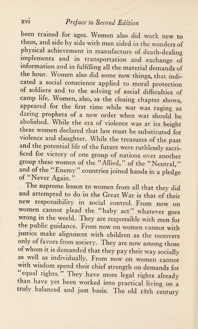 been trained for ages. Women also did work new to them, and side by side with men aided in the wonders of physical achievement in manufacture of death-dealing implements and in transportation and exchange of information and in fulfilling all the material demands of the hour. Women also did some new things, that indi¬ cated a social conscience applied to moral protection of soldiers and to the solving of social difficulties of camp lire. Women, also, as the closing chapter shows, appeared for the first time while war wTas raging as daring prophets of a new order when war should be abolished. While the era of violence was at its height tnese women declared that law must be substituted for violence and slaughter. While the treasures of the past and the potential life of the future were ruthlessly sacri¬ ficed for victory of one group of nations over another group these women of the “Allied/’ of the “Neutral,” and of the “Enemy” countries joined hands in a pledge of “Never Again.” The supreme lesson to women from all that they did and attempted to do in the Great War is that of their new responsibility in social control. From now on women cannot plead the “baby act” whatever goes wrong in the world. They are responsible with men for the public guidance. From now on women cannot with justice make alignment with children as the receivers only of favors from society. They are now among those of whom it is demanded that they pay their way socially as well as individually. From now on women cannot with wisdom spend their chief strength on demands for equal rights.” They have more legal rights already than have yet been worked into practical living on a truly balanced and just basis. The old 18th century