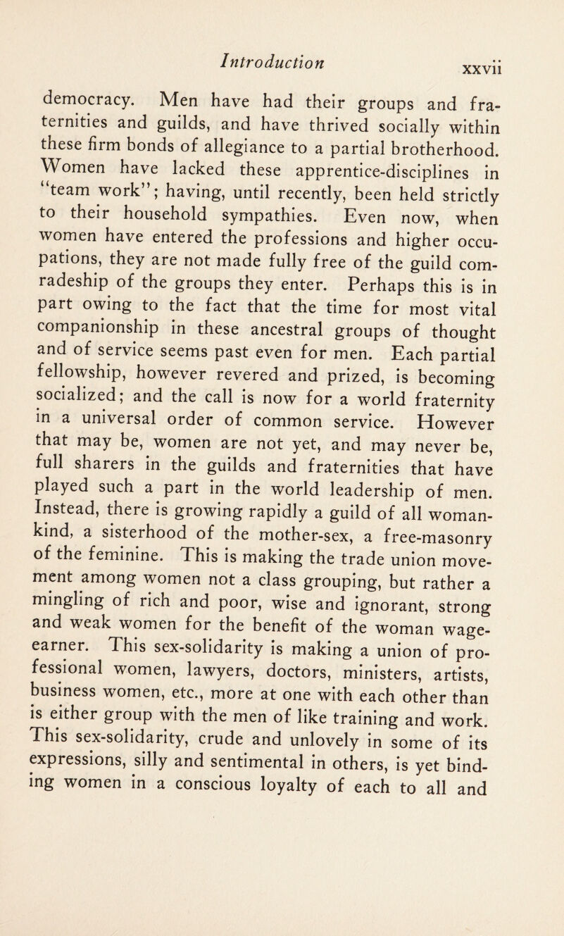 xxvii democracy. Men have had their groups and fra¬ ternities and guilds, and have thrived socially within these firm bonds of allegiance to a partial brotherhood. Women have lacked these apprentice-disciplines in ‘ team work”; having, until recently, been held strictly to their household sympathies. Even now, when women have entered the professions and higher occu¬ pations, they are not made fully free of the guild com¬ radeship of the groups they enter. Perhaps this is in part owing to the fact that the time for most vital companionship in these ancestral groups of thought and of service seems past even for men. Each partial fellowship, however revered and prized, is becoming socialized; and the call is now for a world fraternity in a universal order of common service. Elowever that may be, women are not yet, and may never be, full sharers in the guilds and fraternities that have played such a part in the world leadership of men. Instead, there is growing rapidly a guild of all woman¬ kind, a sisterhood of the mother-sex, a free-masonry of the feminine. This is making the trade union move¬ ment among women not a class grouping, but rather a mingling of ncn and poor, wise and ignorant, strong and weak women for the benefit of the woman wage- earner. This sex-solidarity is making a union of pro¬ fessional women, lawyers, doctors, ministers, artists, business women, etc., more at one with each other than is either group with the men of like training and work. This sex-solidarity, crude and unlovely in some of its expressions, silly and sentimental in others, is yet bind¬ ing women in a conscious loyalty of each to all and