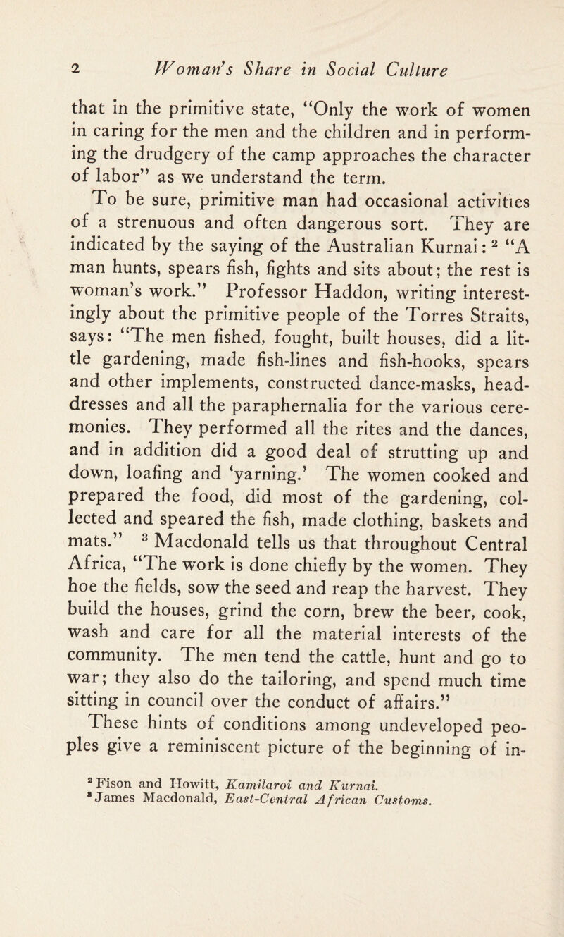 that in the primitive state, “Only the work of women in caring for the men and the children and in perform¬ ing the drudgery of the camp approaches the character of labor” as we understand the term. To be sure, primitive man had occasional activities of a strenuous and often dangerous sort. They are indicated by the saying of the Australian Kurnai: 2 “A man hunts, spears fish, fights and sits about; the rest is woman’s work.” Professor Haddon, writing interest¬ ingly about the primitive people of the Torres Straits, says: “The men fished, fought, built houses, did a lit¬ tle gardening, made fish-lines and fish-hooks, spears and other implements, constructed dance-masks, head¬ dresses and all the paraphernalia for the various cere¬ monies. They performed all the rites and the dances, and in addition did a good deal of strutting up and down, loafing and ‘yarning.’ The women cooked and prepared the food, did most of the gardening, col¬ lected and speared the fish, made clothing, baskets and mats.” 3 Macdonald tells us that throughout Central Africa, “The work is done chiefly by the women. They hoe the fields, sow the seed and reap the harvest. They build the houses, grind the corn, brew the beer, cook, wash and care for all the material interests of the community. The men tend the cattle, hunt and go to war; they also do the tailoring, and spend much time sitting in council over the conduct of affairs.” These hints of conditions among undeveloped peo¬ ples give a reminiscent picture of the beginning of in- 2 Fison and Howitt, Kamilaroi and Kurnai. •James Macdonald, East-Central African Customs.