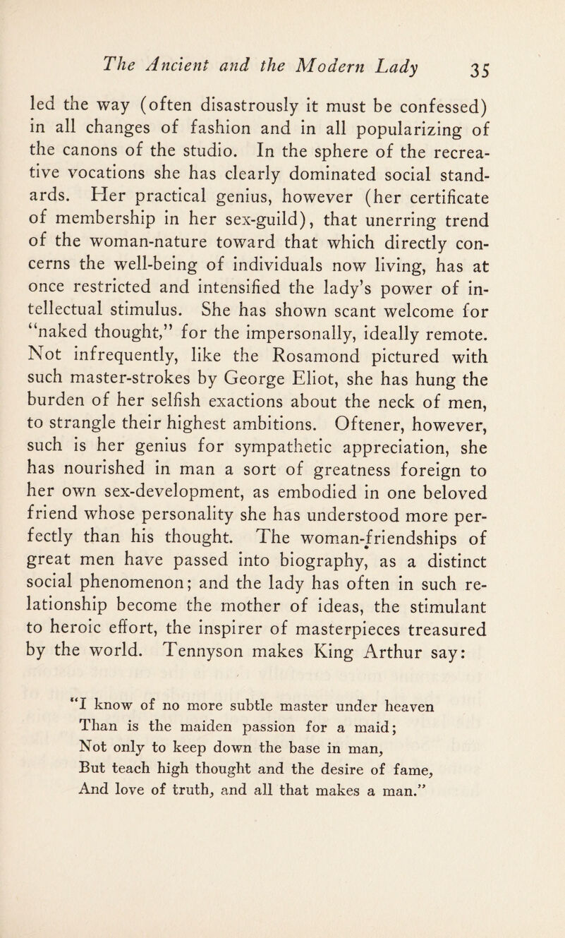 led the way (often disastrously it must be confessed) in all changes of fashion and in all popularizing of the canons of the studio. In the sphere of the recrea¬ tive vocations she has clearly dominated social stand¬ ards. Her practical genius, however (her certificate of membership in her sex-guild), that unerring trend of the woman-nature toward that which directly con¬ cerns the well-being of individuals now living, has at once restricted and intensified the lady’s power of in¬ tellectual stimulus. She has shown scant welcome for “naked thought,” for the impersonally, ideally remote. Not infrequently, like the Rosamond pictured with such master-strokes by George Eliot, she has hung the burden of her selfish exactions about the neck of men, to strangle their highest ambitions. Oftener, however, such is her genius for sympathetic appreciation, she has nourished in man a sort of greatness foreign to her own sex-development, as embodied in one beloved friend whose personality she has understood more per¬ fectly than his thought. The woman-friendships of great men have passed into biography, as a distinct social phenomenon; and the lady has often in such re¬ lationship become the mother of ideas, the stimulant to heroic effort, the inspirer of masterpieces treasured by the world. Tennyson makes King Arthur say: “I know of no more subtle master under heaven Than is the maiden passion for a maid; Not only to keep down the base in man, But teach high thought and the desire of fame, And love of truth, and all that makes a man.”