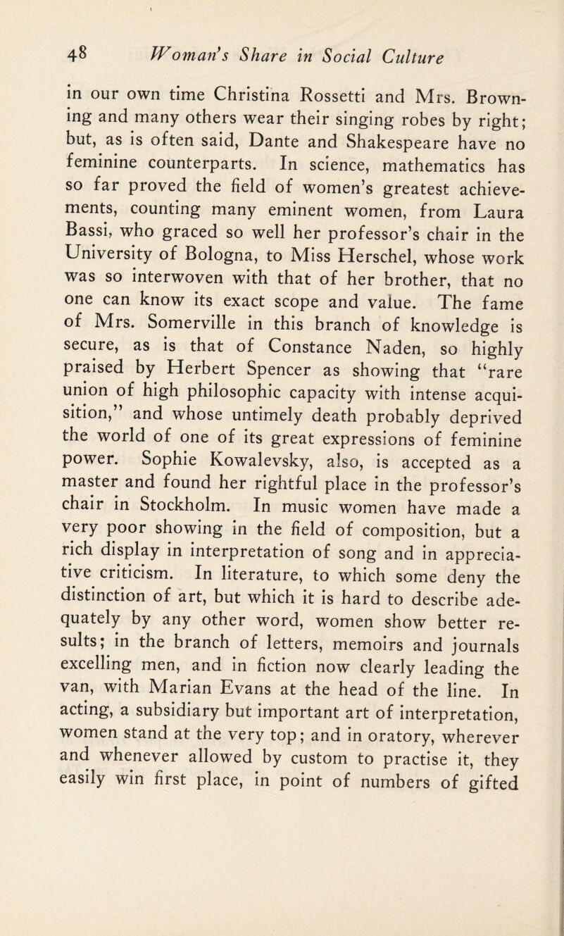 in our own time Christina Rossetti and Mrs. Brown¬ ing and many others wear their singing robes by right; but, as is often said, Dante and Shakespeare have no feminine counterparts. In science, mathematics has so far proved the field of women’s greatest achieve¬ ments, counting many eminent women, from Laura Bassi, who graced so well her professor’s chair in the University of Bologna, to Miss Herschel, whose work was so interwoven with that of her brother, that no one can know its exact scope and value. The fame of Mrs. Somerville in this branch of knowledge is secure, as is that of Constance Naden, so highly praised by Herbert Spencer as showing that “rare union of high philosophic capacity with intense acqui¬ sition,” and whose untimely death probably deprived the world of one of its great expressions of feminine power. Sophie Kowalevsky, also, is accepted as a master and found her rightful place in the professor’s chair in Stockholm. In music women have made a very poor showing in the field of composition, but a rich display in interpretation of song and in apprecia¬ tive criticism. In literature, to which some deny the distinction of art, but which it is hard to describe ade¬ quately by any other word, women show better re¬ sults; in the branch of letters, memoirs and journals excelling men, and in fiction now clearly leading the van, with Marian Evans at the head of the line. In acting, a subsidiary but important art of interpretation, women stand at the very top; and in oratory, wherever and whenever allowed by custom to practise it, they easily win first place, in point of numbers of gifted