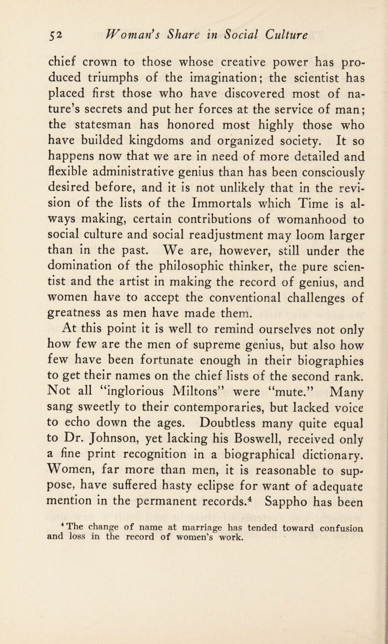 chief crown to those whose creative power has pro¬ duced triumphs of the imagination; the scientist has placed first those who have discovered most of na¬ ture’s secrets and put her forces at the service of man; the statesman has honored most highly those who have builded kingdoms and organized society. It so happens now that we are in need of more detailed and flexible administrative genius than has been consciously desired before, and it is not unlikely that in the revi¬ sion of the lists of the Immortals wdiich Time is al¬ ways making, certain contributions of womanhood to social culture and social readjustment may loom larger than in the past. We are, however, still under the domination of the philosophic thinker, the pure scien¬ tist and the artist in making the record of genius, and women have to accept the conventional challenges of greatness as men have made them. At this point it is well to remind ourselves not only how few are the men of supreme genius, but also how few have been fortunate enough in their biographies to get their names on the chief lists of the second rank. Not all “inglorious Miltons” were “mute.” Many sang sweetly to their contemporaries, but lacked voice to echo down the ages. Doubtless many quite equal to Dr. Johnson, yet lacking his Boswell, received only a fine print recognition in a biographical dictionary. Women, far more than men, it is reasonable to sup¬ pose, have suffered hasty eclipse for want of adequate mention in the permanent records.4 Sappho has been 4 The change of name at marriage has tended toward confusion and loss in the record of women’s work.