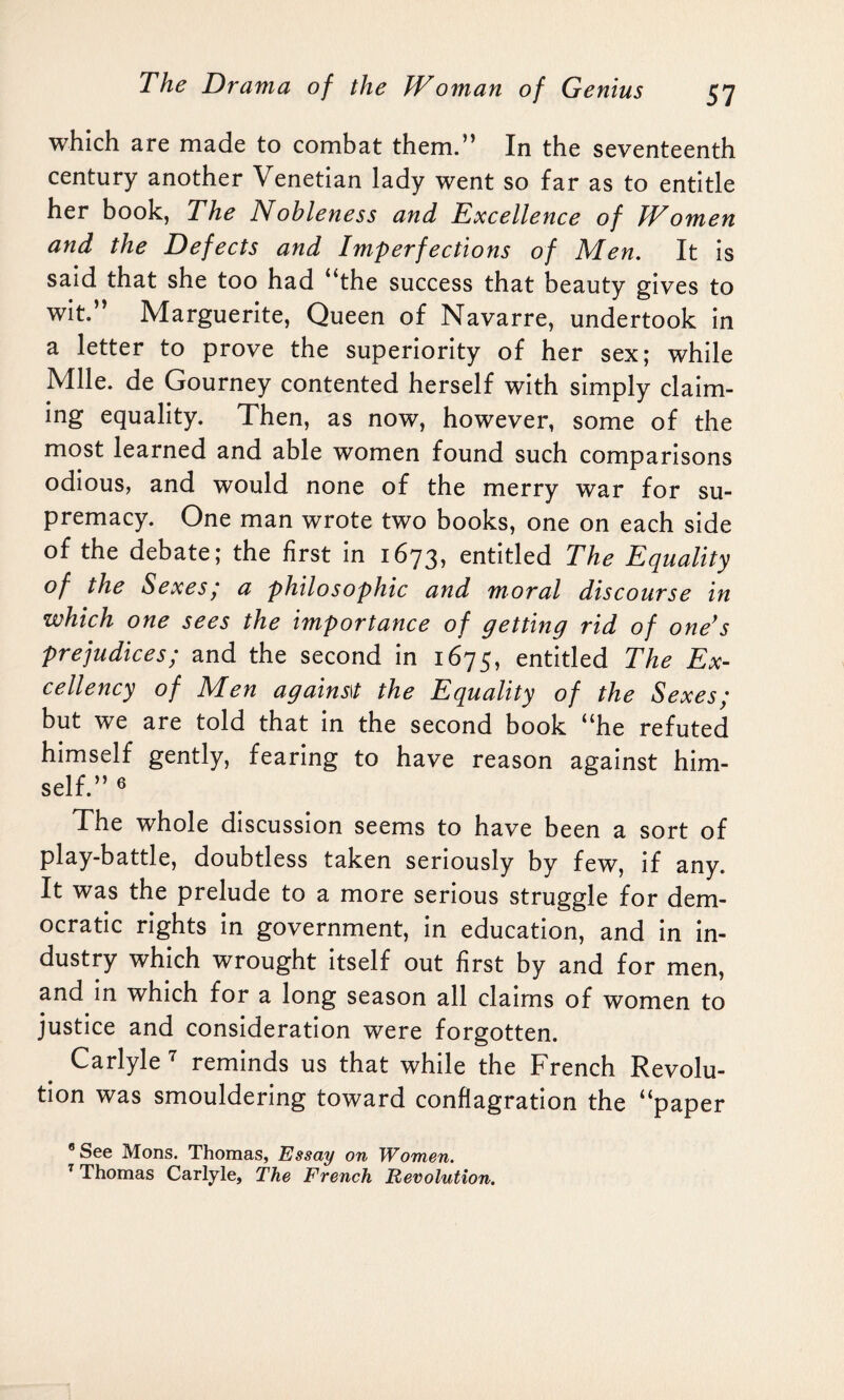 which are made to combat them.” In the seventeenth century another Venetian lady went so far as to entitle her book, The Nobleness and Excellence of Women and the Defects and Imperfections of Men. It is said that she too had “the success that beauty gives to wit.” Marguerite, Queen of Navarre, undertook in a letter to prove the superiority of her sex; while Mile, de Gourney contented herself with simply claim¬ ing equality. Then, as now, however, some of the most learned and able women found such comparisons odious, and would none of the merry war for su¬ premacy. One man wrote two books, one on each side of the debate; the first in 1673, entitled The Equality of the Sexes; a philosophic and moral discourse in which one sees the importance of getting rid of one’s prejudices; and the second in 1675, entitled The Ex¬ cellency of Men agains\t the Equality of the Sexes; but we are told that in the second book “he refuted himself gently, fearing to have reason against him¬ self.” 6 The whole discussion seems to have been a sort of play-battle, doubtless taken seriously by few, if any. It was the prelude to a more serious struggle for dem¬ ocratic rights in government, in education, and in in¬ dustry which wrought itself out first by and for men, and in which for a long season all claims of women to justice and consideration were forgotten. Carlyle 7 reminds us that while the French Revolu¬ tion was smouldering toward conflagration the “paper 8 See Mons. Thomas, Essay on Women. 1 Thomas Carlyle, The French Revolution.