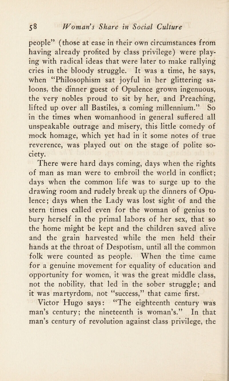 people” (those at ease in their own circumstances from having already profited by class privilege) were play¬ ing with radical ideas that were later to make rallying cries in the bloody struggle. It was a time, he says, when “Philosophism sat joyful in her glittering sa¬ loons, the dinner guest of Opulence grown ingenuous, the very nobles proud to sit by her, and Preaching, lifted up over all Bastiles, a coming millennium.” So in the times when womanhood in general suffered all unspeakable outrage and misery, this little comedy of mock homage, which yet had in it some notes of true reverence, was played out on the stage of polite so¬ ciety. There were hard days coming, days when the rights of man as man were to embroil the world in conflict; days when the common life was to surge up to the drawing room and rudely break up the dinners of Opu¬ lence; days when the Lady was lost sight of and the stern times called even for the woman of genius to bury herself in the primal labors of her sex, that so the home might be kept and the children saved alive and the grain harvested while the men held their hands at the throat of Despotism, until all the common folk were counted as people. When the time came for a genuine movement for equality of education and opportunity for women, it was the great middle class, not the nobility, that led in the sober struggle; and it was martyrdom, not “success,” that came first. Victor Hugo says: “The eighteenth century was man’s century; the nineteenth is woman’s.” In that man’s century of revolution against class privilege, the