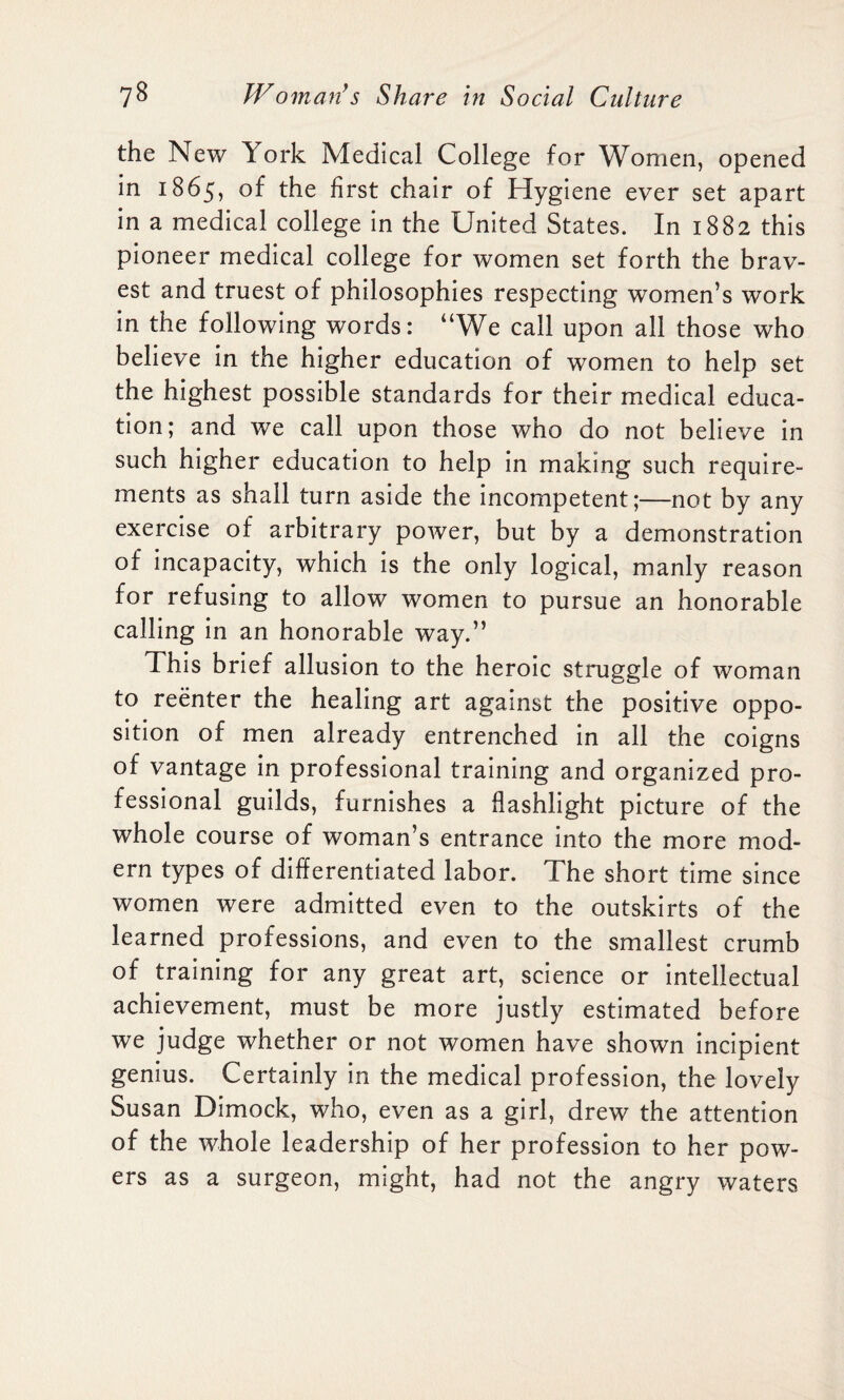 the New York Medical College for Women, opened in 1865, the first chair of Hygiene ever set apart in a medical college in the United States. In 1882 this pioneer medical college for women set forth the brav¬ est and truest of philosophies respecting women’s work in the following words: “We call upon all those who believe in the higher education of women to help set the highest possible standards for their medical educa¬ tion; and we call upon those who do not believe in such higher education to help in making such require¬ ments as shall turn aside the incompetent;—not by any exercise of arbitrary power, but by a demonstration of incapacity, which is the only logical, manly reason for refusing to allow women to pursue an honorable calling in an honorable way.” This brief allusion to the heroic struggle of woman to reenter the healing art against the positive oppo¬ sition of men already entrenched in all the coigns of vantage in professional training and organized pro¬ fessional guilds, furnishes a flashlight picture of the whole course of woman’s entrance into the more mod¬ ern types of differentiated labor. The short time since women were admitted even to the outskirts of the learned professions, and even to the smallest crumb of training for any great art, science or intellectual achievement, must be more justly estimated before we judge whether or not women have shown incipient genius. Certainly in the medical profession, the lovely Susan Dimock, who, even as a girl, drew the attention of the whole leadership of her profession to her pow¬ ers as a surgeon, might, had not the angry waters