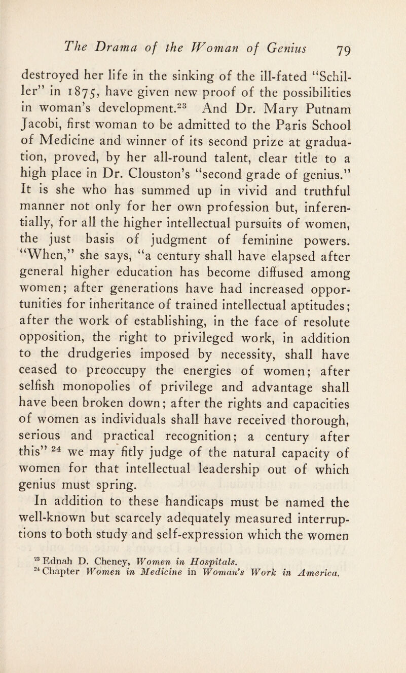 destroyed her life in the sinking of the ill-fated “Schil¬ ler” in 1875, have given new proof of the possibilities in woman’s development.23 And Dr. Mary Putnam Jacobi, first woman to be admitted to the Paris School of Medicine and winner of its second prize at gradua¬ tion, proved, by her all-round talent, clear title to a high place in Dr. Clouston’s “second grade of genius.” It is she who has summed up in vivid and truthful manner not only for her own profession but, inferen- tially, for all the higher intellectual pursuits of women, the just basis of judgment of feminine powers. “When,” she says, “a century shall have elapsed after general higher education has become diffused among women; after generations have had increased oppor¬ tunities for inheritance of trained intellectual aptitudes; after the work of establishing, in the face of resolute opposition, the right to privileged work, in addition to the drudgeries imposed by necessity, shall have ceased to preoccupy the energies of women; after selfish monopolies of privilege and advantage shall have been broken down; after the rights and capacities of women as individuals shall have received thorough, serious and practical recognition; a century after this” 24 we may fitly judge of the natural capacity of women for that intellectual leadership out of which genius must spring. In addition to these handicaps must be named the well-known but scarcely adequately measured interrup¬ tions to both study and self-expression which the women 23 Ednah D. Cheney, Women in Hospitals. 24 Chapter Women in Medicine in Woman’s Work in America.