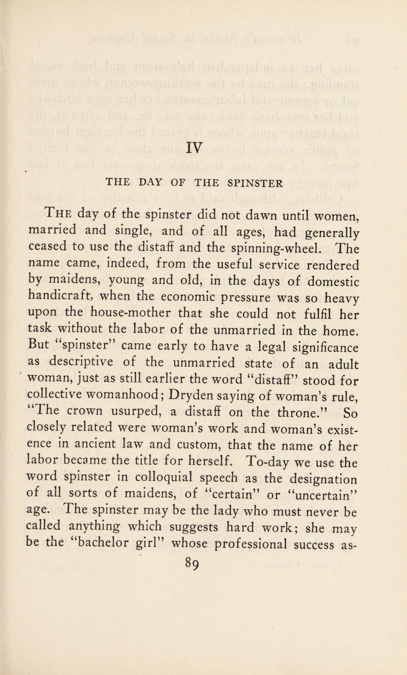 IV THE DAY OF THE SPINSTER The day of the spinster did not dawn until women, married and single, and of all ages, had generally ceased to use the distaff and the spinning-wheel. The name came, indeed, from the useful service rendered by maidens, young and old, in the days of domestic handicraft, when the economic pressure was so heavy upon the house-mother that she could not fulfil her task without the labor of the unmarried in the home. But spinster’ came early to have a legal significance as descriptive of the unmarried state of an adult woman, just as still earlier the word “distaff” stood for collective womanhood; Dryden saying of woman’s rule, “The crown usurped, a distaff on the throne.” So closely related were woman’s work and woman’s exist¬ ence in ancient law and custom, that the name of her labor became the title for herself. To-day we use the word spinster in colloquial speech as the designation of all sorts of maidens, of “certain” or “uncertain” age. The spinster may be the lady who must never be called anything which suggests hard work; she may be the “bachelor girl” whose professional success as-