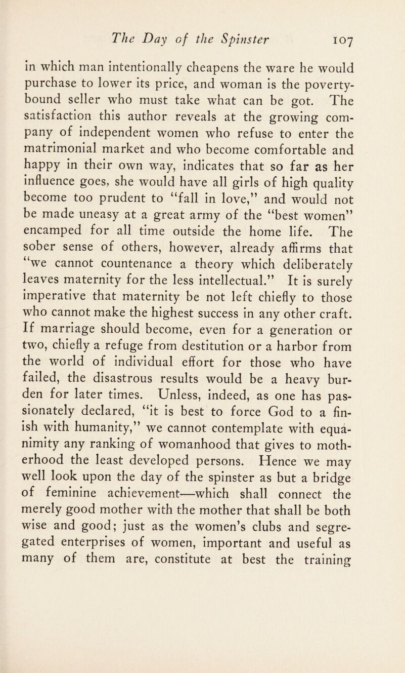 in which man intentionally cheapens the ware he would purchase to lower its price, and woman is the poverty- bound seller who must take what can be got. The satisfaction this author reveals at the growing com¬ pany of independent women who refuse to enter the matrimonial market and who become comfortable and happy in their own way, indicates that so far as her influence goes, she would have all girls of high quality become too prudent to “fall in love,” and would not be made uneasy at a great army of the “best women” encamped for all time outside the home life. The sober sense of others, however, already affirms that “we cannot countenance a theory which deliberately leaves maternity for the less intellectual.” It is surely imperative that maternity be not left chiefly to those who cannot make the highest success in any other craft. If marriage should become, even for a generation or two, chiefly a refuge from destitution or a harbor from the world of individual effort for those who have failed, the disastrous results would be a heavy bur¬ den for later times. Unless, indeed, as one has pas¬ sionately declared, “it is best to force God to a fin¬ ish with humanity,” we cannot contemplate with equa¬ nimity any ranking of womanhood that gives to moth¬ erhood the least developed persons. Hence we may well look upon the day of the spinster as but a bridge of feminine achievement—which shall connect the merely good mother with the mother that shall be both wise and good; just as the women’s clubs and segre¬ gated enterprises of women, important and useful as many of them are, constitute at best the training