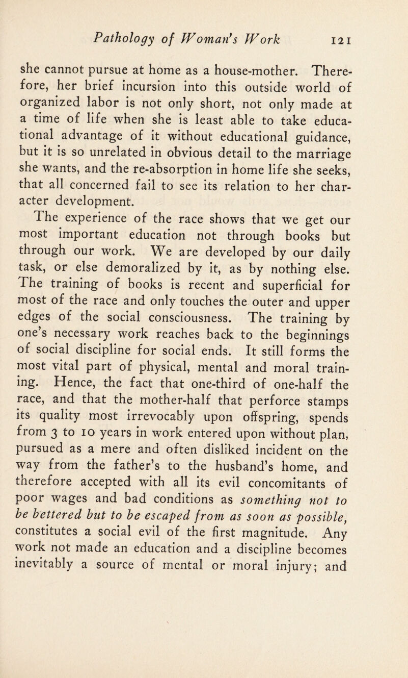 she cannot pursue at home as a house-mother. There¬ fore, her brief incursion into this outside world of organized labor is not only short, not only made at a time of life when she is least able to take educa¬ tional advantage of it without educational guidance, but it is so unrelated in obvious detail to the marriage she wants, and the re-absorption in home life she seeks, that all concerned fail to see its relation to her char¬ acter development. The experience of the race shows that we get our most important education not through books but through our work. We are developed by our daily task, or else demoralized by it, as by nothing else. The training of books is recent and superficial for most of the race and only touches the outer and upper edges of the social consciousness. The training by one’s necessary work reaches back to the beginnings of social discipline for social ends. It still forms the most vital part of physical, mental and moral train¬ ing. Hence, the fact that one-third of one-half the race, and that the mother-half that perforce stamps its quality most irrevocably upon offspring, spends from 3 to 10 years in work entered upon without plan, pursued as a mere and often disliked incident on the way from the father’s to the husband’s home, and therefore accepted with all its evil concomitants of poor wages and bad conditions as something not to be bettered but to be escaped from as soon as possible, constitutes a social evil of the first magnitude. Any work not made an education and a discipline becomes inevitably a source of mental or moral injury; and