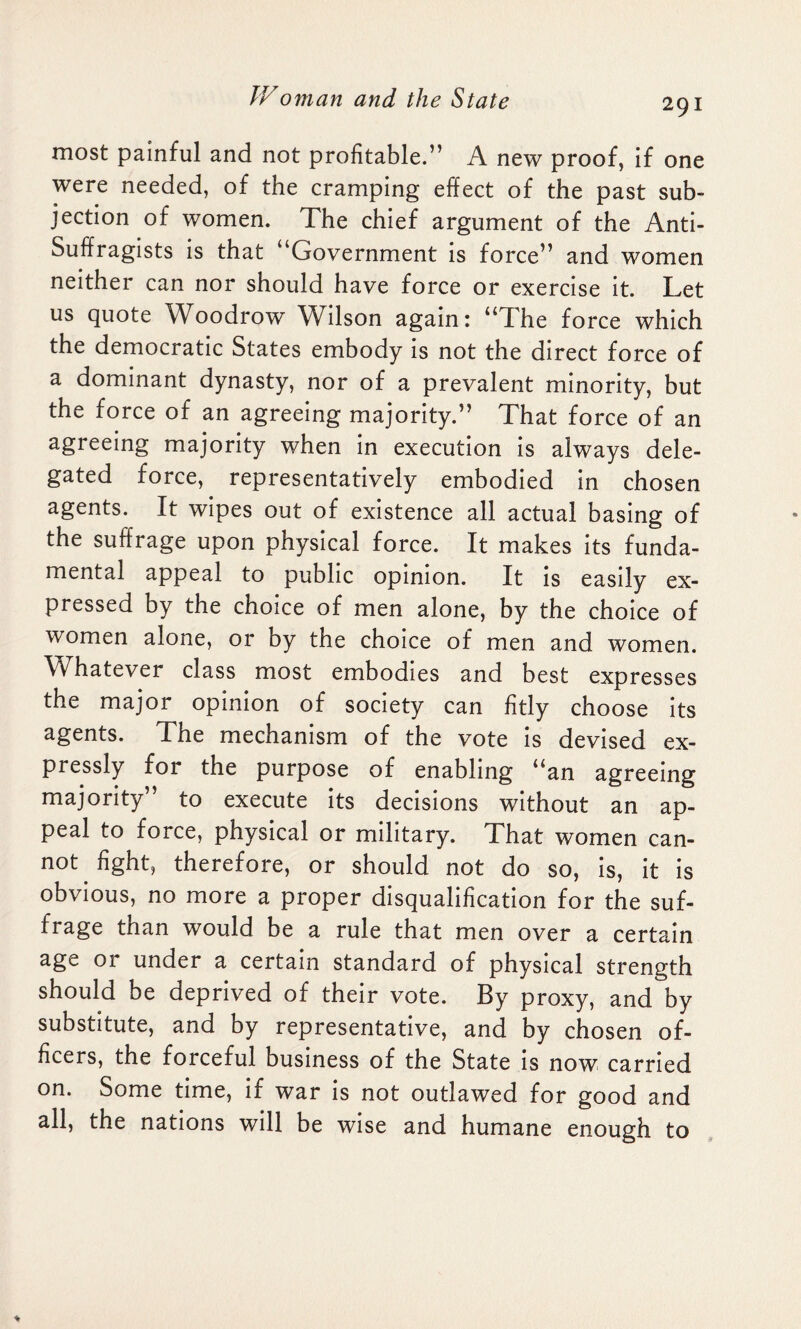 most painful and not profitable.” A new proof, if one were needed, of the cramping effect of the past sub¬ jection of women. The chief argument of the Anti- Suffragists is that “Government is force” and women neither can nor should have force or exercise it. Let us quote Woodrow Wilson again: “The force which the democratic States embody is not the direct force of a dominant dynasty, nor of a prevalent minority, but the force of an agreeing majority.” That force of an agreeing majority when in execution is always dele¬ gated force, representatively embodied in chosen agents. It wipes out of existence all actual basing of the suffrage upon physical force. It makes its funda¬ mental appeal to public opinion. It is easily ex¬ pressed by the choice of men alone, by the choice of women alone, or by the choice of men and women. Whatever class most embodies and best expresses the major opinion of society can fitly choose its agents. The mechanism of the vote is devised ex¬ pressly for the purpose of enabling “an agreeing majority” to execute its decisions without an ap¬ peal to force, physical or military. That women can¬ not fight, therefore, or should not do so, is, it is obvious, no more a proper disqualification for the suf¬ frage than would be a rule that men over a certain age 01 under a certain standard of physical strength should be deprived of their vote. By proxy, and by substitute, and by representative, and by chosen of¬ ficers, the forceful business of the State is now carried on. Some time, if war is not outlawed for good and all, the nations will be wise and humane enough to