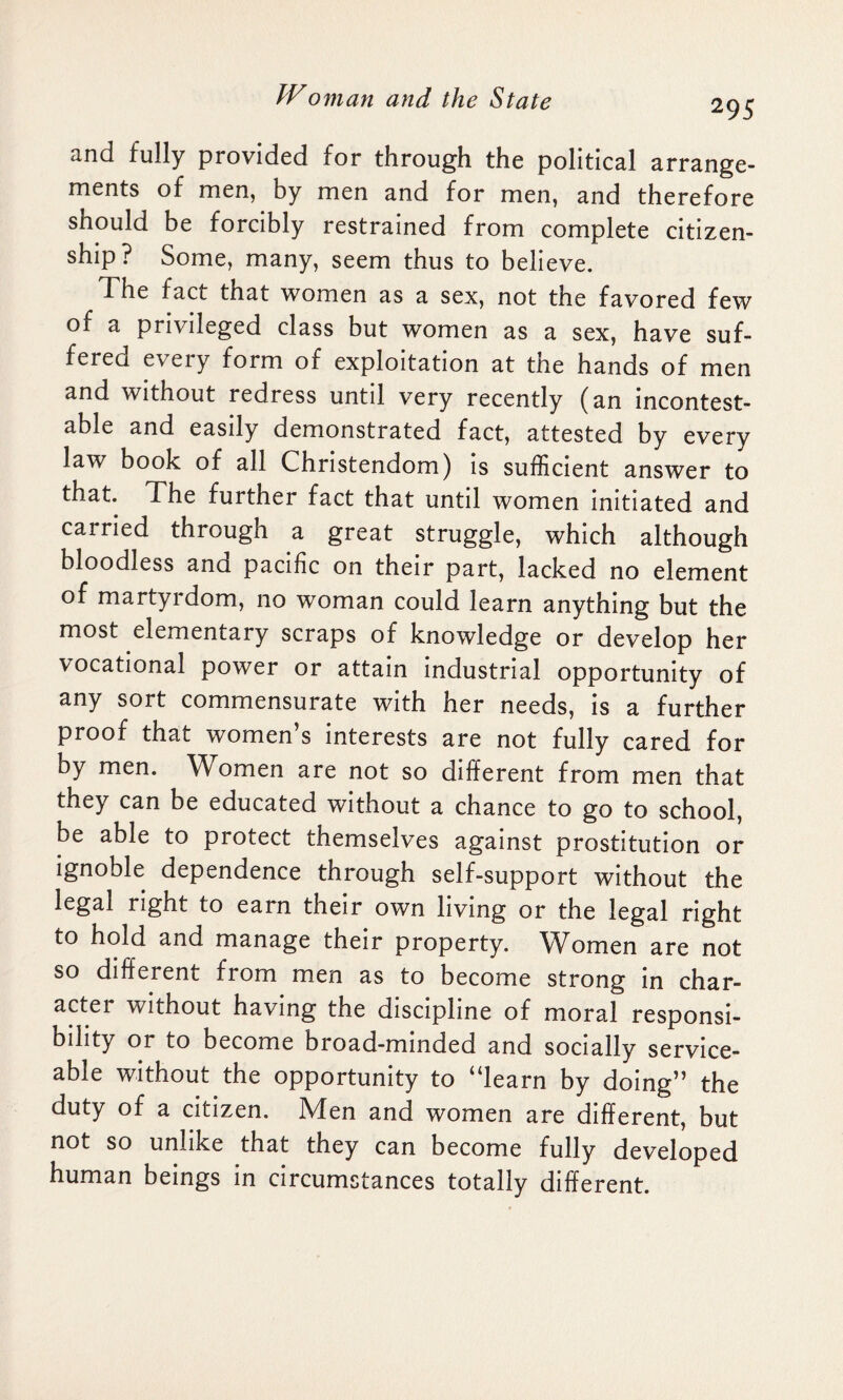 295 and fully provided for through the political arrange¬ ments of men, by men and for men, and therefore should be forcibly restrained from complete citizen¬ ship? Some, many, seem thus to believe. The fact that women as a sex, not the favored few of a privileged class but women as a sex, have suf¬ fered every form of exploitation at the hands of men and without redress until very recently (an incontest¬ able and easily demonstrated fact, attested by every law book of all Christendom) is sufficient answer to that. The further fact that until women initiated and carried through a great struggle, which although bloodless and pacific on their part, lacked no element of martyrdom, no woman could learn anything but the most elementary scraps of knowledge or develop her vocational power or attain industrial opportunity of any sort commensurate with her needs, is a further proof that women’s interests are not fully cared for by men. Women are not so different from men that they can be educated without a chance to go to school, be able to protect themselves against prostitution or ignoble dependence through self-support without the legal right to earn their own living or the legal right to hold and manage their property. W^omen are not so different from men as to become strong in char¬ acter without having the discipline of moral responsi¬ bility or to become broad-minded and socially service¬ able without the opportunity to “learn by doing” the duty of a citizen. Men and women are different, but not so unlike that they can become fully developed human beings in circumstances totally different.