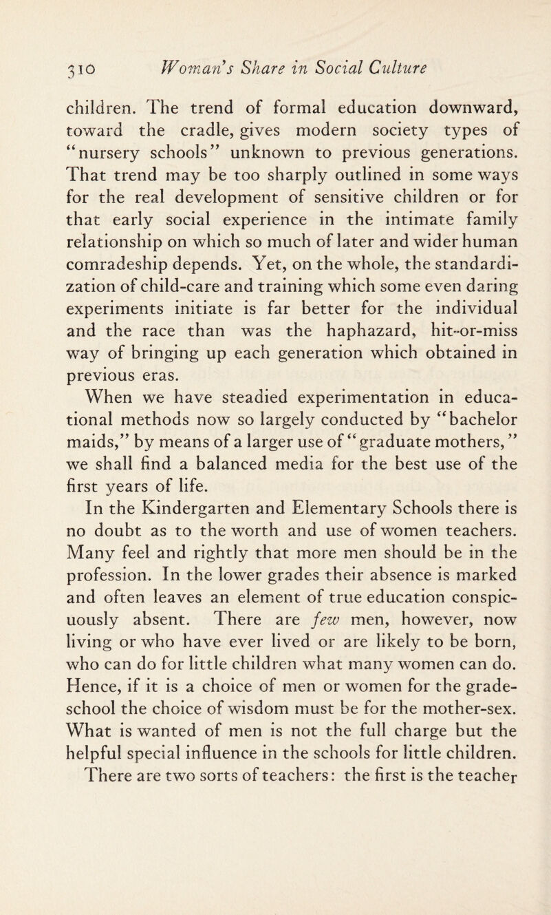 children. The trend of formal education downward, toward the cradle, gives modern society types of “nursery schools” unknown to previous generations. That trend may be too sharply outlined in some ways for the real development of sensitive children or for that early social experience in the intimate family relationship on which so much of later and wider human comradeship depends. Yet, on the whole, the standardi¬ zation of child-care and training which some even daring experiments initiate is far better for the individual and the race than was the haphazard, hit-or-miss way of bringing up each generation which obtained in previous eras. When we have steadied experimentation in educa¬ tional methods now so largely conducted by “bachelor maids,” by means of a larger use of “ graduate mothers, ” we shall find a balanced media for the best use of the first years of life. In the Kindergarten and Elementary Schools there is no doubt as to the worth and use of women teachers. Many feel and rightly that more men should be in the profession. In the lower grades their absence is marked and often leaves an element of true education conspic¬ uously absent. There are few men, however, now living or who have ever lived or are likely to be born, who can do for little children what many women can do. Hence, if it is a choice of men or women for the grade- school the choice of wisdom must be for the mother-sex. What is wanted of men is not the full charge but the helpful special influence in the schools for little children. There are two sorts of teachers: the first is the teacher