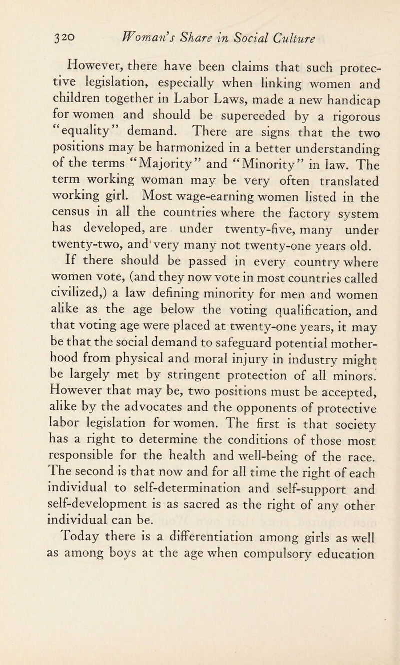 However, there have been claims that such protec¬ tive legislation, especially when linking women and children together in Labor Laws, made a new handicap for women and should be superceded by a rigorous “equality” demand. There are signs that the two positions may be harmonized in a better understanding of the terms “Majority” and “Minority” in law. The term working woman may be very often translated working girl. Most wage-earning women listed in the census in all the countries where the factory system has developed, are under twenty-five, many under twenty-two, and very many not twenty-one years old. If there should be passed in every country where women vote, (and they now vote in most countries called civilized,) a law defining minority for men and women alike as the age below the voting qualification, and that voting age were placed at twenty-one years, it may be that the social demand to safeguard potential mother¬ hood from physical and moral injury in industry might be largely met by stringent protection of all minors. However that may be, two positions must be accepted, alike by the advocates and the opponents of protective labor legislation for women. The first is that society has a right to determine the conditions of those most responsible for the health and well-being of the race. The second is that now and for all time the right of each individual to self-determination and self-support and self-development is as sacred as the right of any other individual can be. Today there is a differentiation among girls as well as among boys at the age when compulsory education