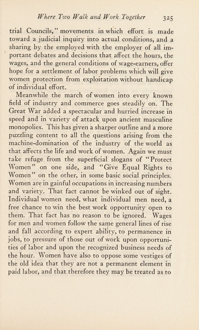 trial Councils,” movements in which effort is made toward a judicial inquiry into actual conditions, and a sharing by the employed with the employer of all im¬ portant debates and decisions that affect the hours, the wages, and the general conditions of wage-earners, offer hope for a settlement of labor problems which will give women protection from exploitation without handicap of individual effort. Meanwhile the march of women into every known field of industry and commerce goes steadily on. The Great War added a spectacular and hurried increase in speed and in variety of attack upon ancient masculine monopolies. This has given a sharper outline and a more puzzling content to all the questions arising from the machine-domination of the industry of the world as that affects the life and work of women. Again we must take refuge from the superficial slogans of “Protect Women” on one side, and “Give Equal Rights to Women” on the other, in some basic social principles. Women are in gainful occupations in increasing numbers and variety. That fact cannot be winked out of sight. Individual women need, what individual men need, a free chance to win the best work opportunity open to them. That fact has no reason to be ignored. Wages for men and women follow the same general lines of rise and fall according to expert ability, to permanence in jobs, to pressure of those out of work upon opportuni¬ ties of labor and upon the recognized business needs of the hour. Women have also to oppose some vestiges of the old idea that they are not a permanent element in paid labor, and that therefore they may be treated as to