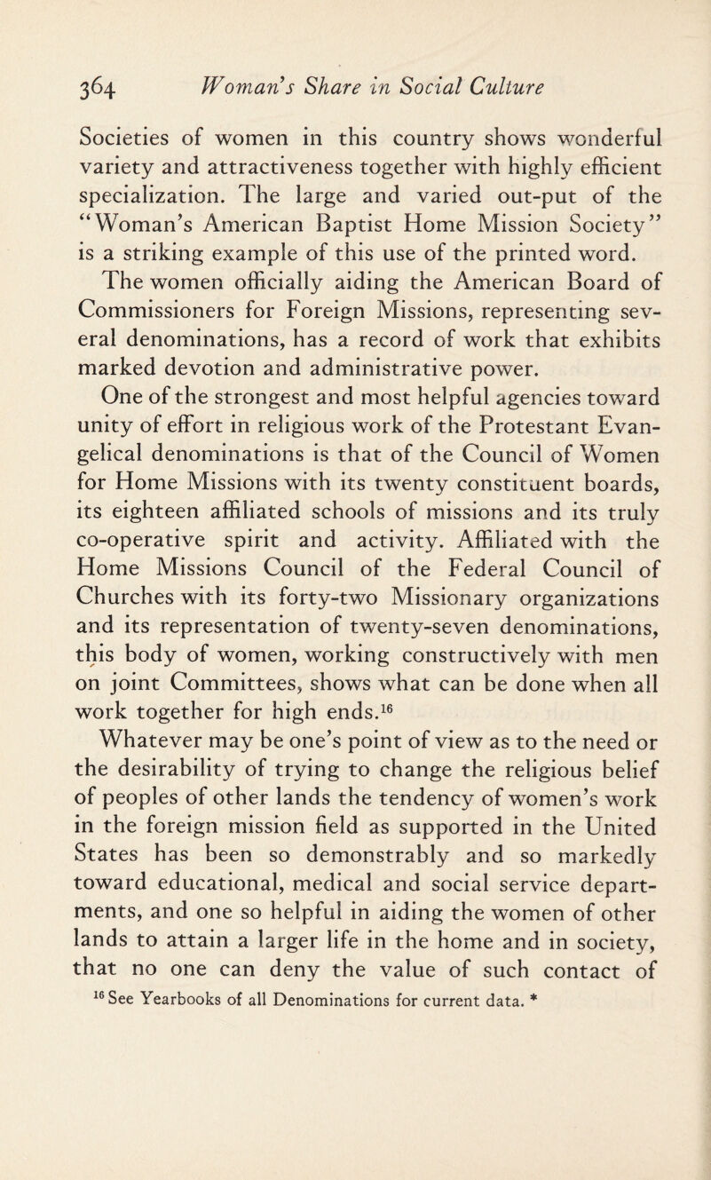 Societies of women in this country shows wonderful variety and attractiveness together with highly efficient specialization. The large and varied out-put of the “Woman’s American Baptist Home Mission Society” is a striking example of this use of the printed word. The women officially aiding the American Board of Commissioners for Foreign Missions, representing sev¬ eral denominations, has a record of work that exhibits marked devotion and administrative power. One of the strongest and most helpful agencies toward unity of effort in religious work of the Protestant Evan¬ gelical denominations is that of the Council of Women for Home Missions with its twenty constituent boards, its eighteen affiliated schools of missions and its truly co-operative spirit and activity. Affiliated with the Home Missions Council of the Federal Council of Churches with its forty-two Missionary organizations and its representation of twenty-seven denominations, this body of women, working constructively with men on joint Committees, shows what can be done when all work together for high ends.16 Whatever may be one’s point of view as to the need or the desirability of trying to change the religious belief of peoples of other lands the tendency of women’s work in the foreign mission field as supported in the United States has been so demonstrably and so markedly toward educational, medical and social service depart¬ ments, and one so helpful in aiding the women of other lands to attain a larger life in the home and in society, that no one can deny the value of such contact of 16 See Yearbooks of all Denominations for current data. *