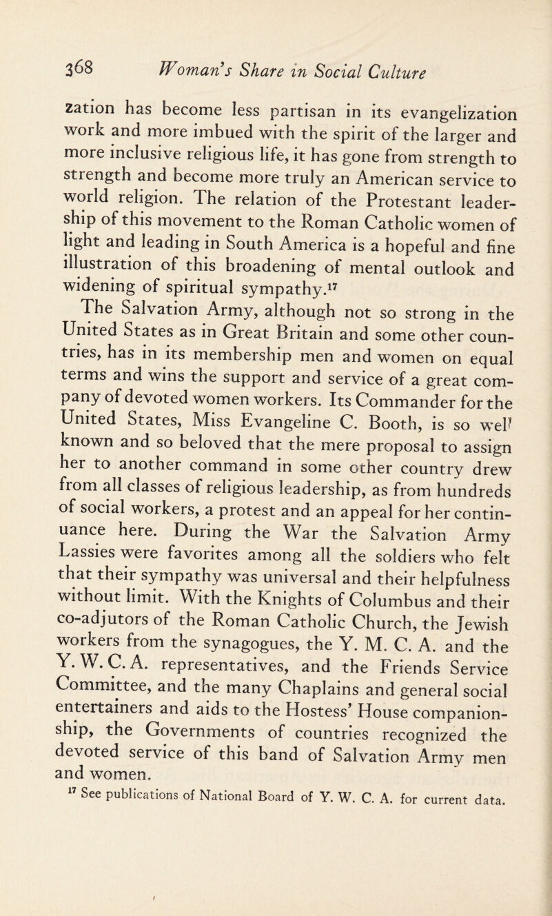 zation has become less partisan in its evangelization work and more imbued with the spirit of the larger and more inclusive religious life, it has gone from strength to strength and become more truly an American service to world religion. The relation of the Protestant leader¬ ship of this movement to the Roman Catholic women of light and leading in South America is a hopeful and fine illustration of this broadening of mental outlook and widening of spiritual sympathy.17 The Salvation Army, although not so strong in the United States as in Great Britain and some other coun¬ tries, has in its membership men and women on equal terms and wins the support and service of a great com¬ pany of devoted women workers. Its Commander for the United States, Miss Evangeline C. Booth, is so weP known and so beloved that the mere proposal to assign her to another command in some other country drew from all classes of religious leadership, as from hundreds of social workers, a protest and an appeal for her contin¬ uance here. During the War the Salvation Army Lassies were favorites among all the soldiers who felt that their sympathy was universal and their helpfulness without limit. With the Knights of Columbus and their co-adjutors of the Roman Catholic Church, the Jewish workers from the synagogues, the Y. M. C. A. and the Y. W. C. A. representatives, and the Friends Service Committee, and the many Chaplains and general social entertainers and aids to the Hostess’ House companion¬ ship, the Governments of countries recognized the devoted service of this band of Salvation Armv men and women. See publications of National Board of Y. W. C. A. for current data.