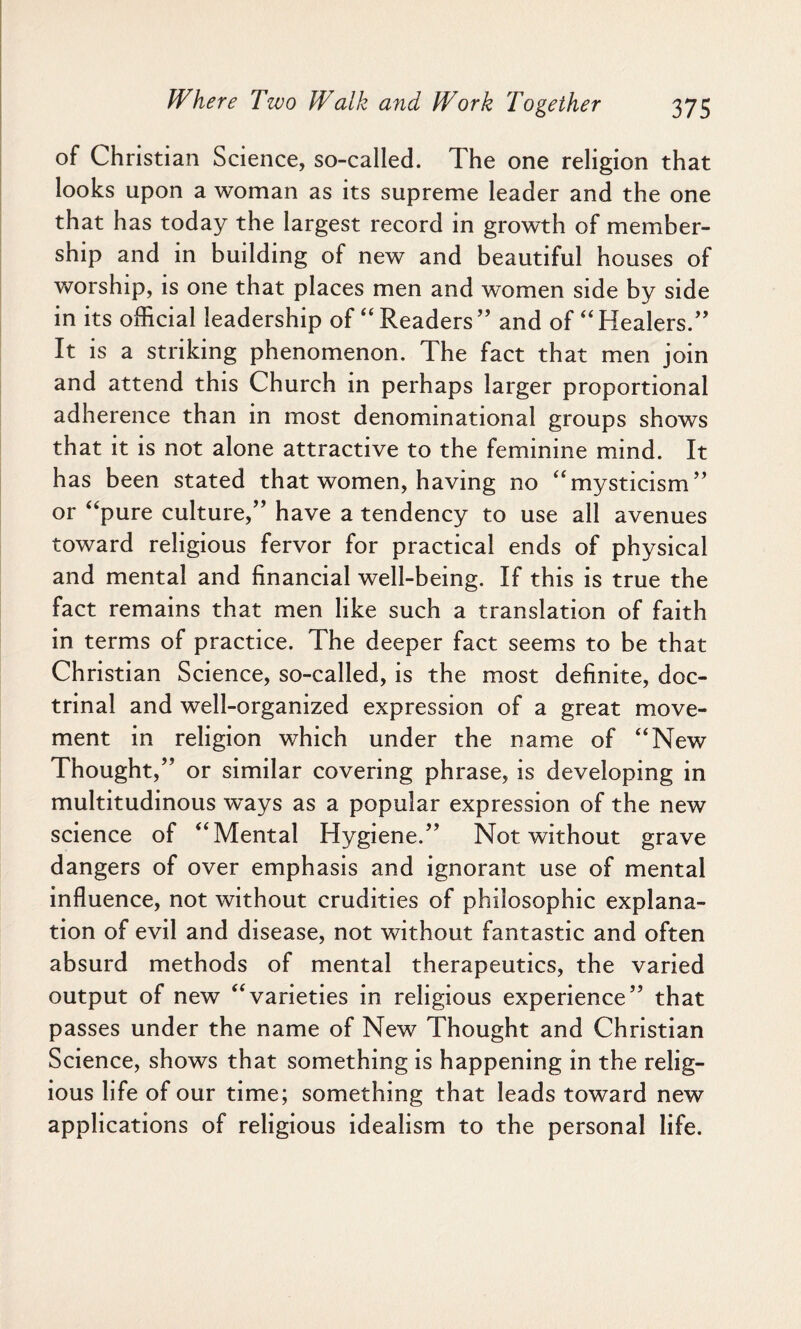 of Christian Science, so-called. The one religion that looks upon a woman as its supreme leader and the one that has today the largest record in growth of member¬ ship and in building of new and beautiful houses of worship, is one that places men and women side by side in its official leadership of “ Readers ” and of “ Healers.” It is a striking phenomenon. The fact that men join and attend this Church in perhaps larger proportional adherence than in most denominational groups shows that it is not alone attractive to the feminine mind. It has been stated that women, having no “mysticism” or “pure culture,” have a tendency to use all avenues toward religious fervor for practical ends of physical and mental and financial well-being. If this is true the fact remains that men like such a translation of faith in terms of practice. The deeper fact seems to be that Christian Science, so-called, is the most definite, doc¬ trinal and well-organized expression of a great move¬ ment in religion which under the name of “New Thought,” or similar covering phrase, is developing in multitudinous ways as a popular expression of the new science of “Mental Hygiene.” Not without grave dangers of over emphasis and ignorant use of mental influence, not without crudities of philosophic explana¬ tion of evil and disease, not without fantastic and often absurd methods of mental therapeutics, the varied output of new “varieties in religious experience” that passes under the name of New Thought and Christian Science, shows that something is happening in the relig¬ ious life of our time; something that leads toward new applications of religious idealism to the personal life.