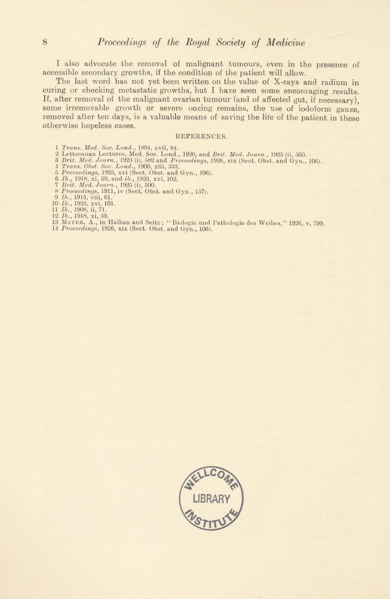 I also advocate the removal of malignant tumours, even in the presence of accessible secondary growths, if the condition of the patient will allow. The last word has not yet been written on the value of X-rays and radium in curing or checking metastatic growths, but I have seen some encouraging results. If, after removal of the malignant ovarian tumour (and of affected gut, if necessary), some irremovable growth or severe oozing remains, the use of iodoform gauze, removed after ten days, is a valuable means of saving the life of the patient in these otherwise hopeless cases. REFERENCES. 1 Trans. Med. Soc. Land., 1894, xvii, 84. 2 Lettsomian Lectures, Med. Soc. Lond., 1920, and Brit. Med. Journ., 1925 (i), 500. 8 Brit. Med. Journ., 1923 (i), 582 and Proceedings, 1926, xix (Sect. Obst. and Gyn., 106). 4 Trans. Obst. Soc. Lond., 1900, xiii, 333. 5 Proceedings, 1923, xvi (Sect. Obst. and Gyn., 106). 6 lb., 1918, xi, 59, and ib., 1923, xvi, 102. 7 Brit. Med. Journ., 1925 (i), 500. 8 Proceedings, 1911, iv (Sect. Obst. and Gyn., 157j. 9 Ib., 1915, viii, 61. 10 Ib., 1923, xvi, 101. 11 Ib., 1908, ii, 71. 12 Ib., 1918, xi, 59. 13 Mayer, A., in Halban and Seitz ; “ Biologie und Pathologie des Weibes,” 1926, v, 799. 14 Proceedings, 1926, xix (Sect. Obst. and Gyn., 106).