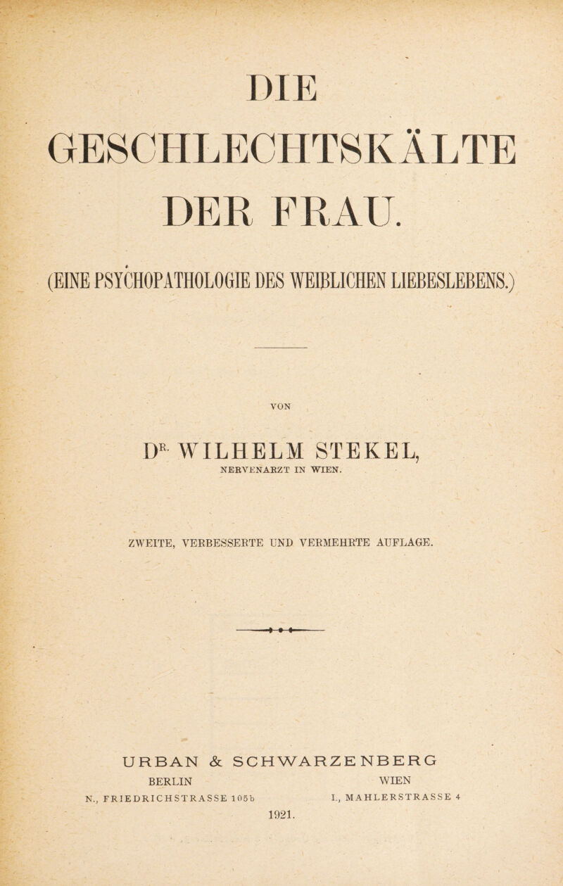 I I >IE GESCHLECHTSKÄLTE DER FRAU. (EINE PSYCHOPATHOLOGIE DES WEIBLICHEN LIEBESLEBENS.) VON DR WILHELM STEKEL, NERVENARZT IN WIEN. ZWEITE, VERBESSERTE UND VERMEHRTE AUFLAGE. URBAN & SCHWARZENBERG BERLIN 1921. WIEN