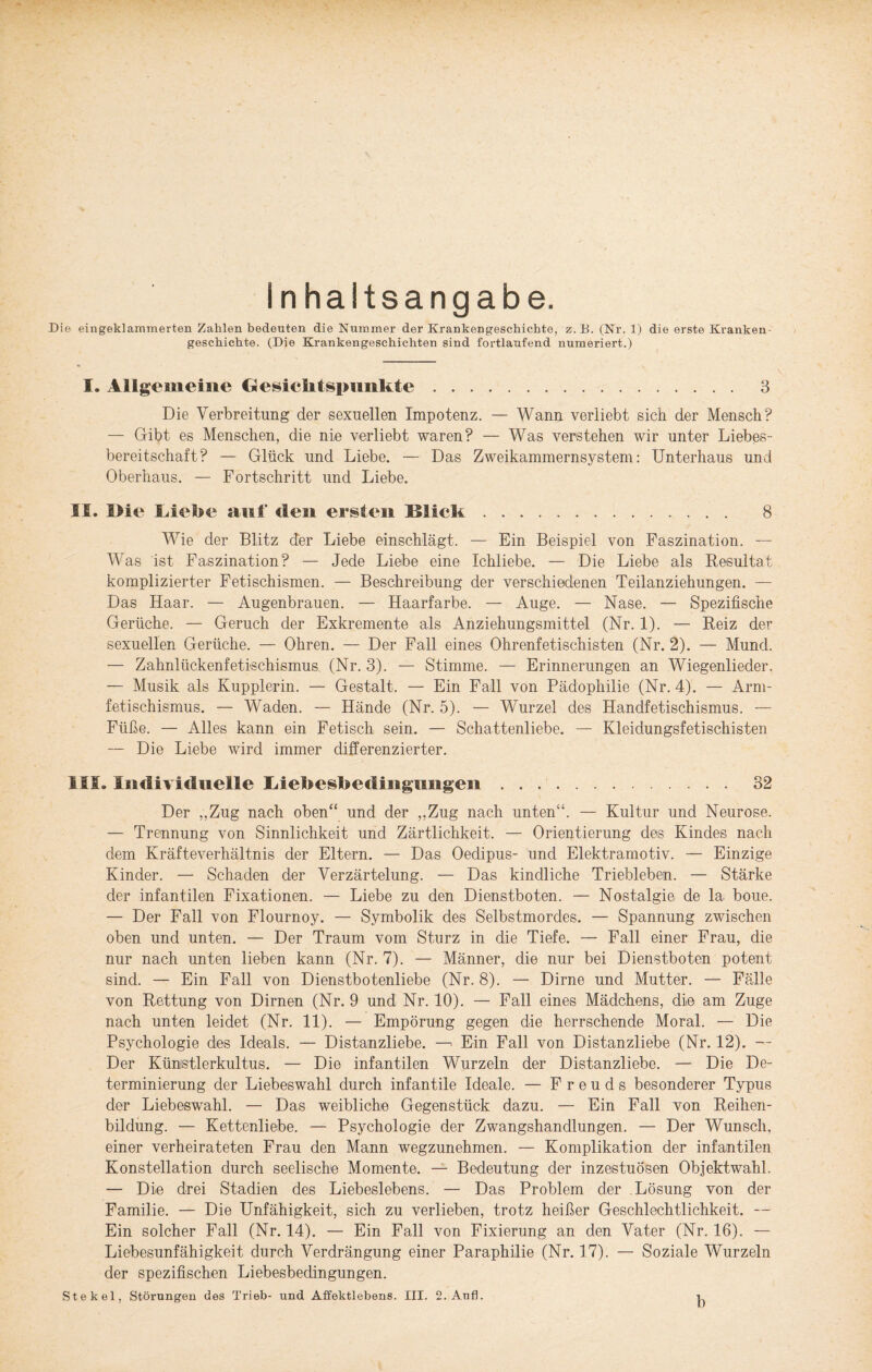 Inhaltsangabe. Die eingeklammerten Zahlen bedeuten die Nummer der Krankengeschichte, z.B. (Nr. 1) die erste Kranken geschichte. (Die Krankengeschichten sind fortlaufend numeriert.) I. Allgemeine Gesichtspunkte. 3 Die Verbreitung der sexuellen Impotenz. — Wann verliebt sich der Mensch? — Gibt es Menschen, die nie verliebt waren? — Was verstehen wir unter Liebes - bereitschaft? — Glück und Liebe. — Das Zweikammernsystem: Unterhaus und Oberhaus. — Fortschritt und Liebe. II. I>ie Liehe auf den ersten Klick. 8 Wie der Blitz der Liebe einschlägt. — Ein Beispiel von Faszination. — Was ist Faszination? — Jede Liebe eine Ichliebe. — Die Liebe als Resultat komplizierter Fetischismen. — Beschreibung der verschiedenen Teilanziehungen. — Das Haar. — Augenbrauen. — Haarfarbe. — Auge. — Nase. — Spezifische Gerüche. — Geruch der Exkremente als Anziehungsmittel (Nr. 1). — Reiz der sexuellen Gerüche. — Ohren. — Der Fall eines Ohrenfetischisten (Nr. 2). — Mund. — Zahnlückenfetischismus (Nr. 3). — Stimme. — Erinnerungen an Wiegenlieder. — Musik als Kupplerin. — Gestalt. — Ein Fall von Pädophilie (Nr. 4). — Arm¬ fetischismus. — Waden. — Hände (Nr. 5). — Wurzel des Handfetischismus. — Füße. — Alles kann ein Fetisch sein. — Schattenliebe. — Kleidungsfetischisten — Die Liebe wird immer differenzierter. IIS. Individuelle Liebeshedingimgen. 32 Der „Zug nach oben“ und der „Zug nach unten“. — Kultur und Neurose. — Trennung von Sinnlichkeit und Zärtlichkeit. — Orientierung des Kindes nach dem Kräfteverhältnis der Eltern. — Das Oedipus- und Elektramotiv. — Einzige Kinder. — Schaden der Verzärtelung. — Das kindliche Triebleben. — Stärke der infantilen Fixationen. — Liebe zu den Dienstboten. — Nostalgie de la boue. — Der Fall von Flournoy. — Symbolik des Selbstmordes. — Spannung zwischen oben und unten. — Der Traum vom Sturz in die Tiefe. — Fall einer Frau, die nur nach unten lieben kann (Nr. 7). — Männer, die nur bei Dienstboten potent sind. — Ein Fall von Dienstbotenliebe (Nr. 8). — Dirne und Mutter. — Fälle von Rettung von Dirnen (Nr. 9 und Nr. 10). — Fall eines Mädchens, die am Zuge nach unten leidet (Nr. 11). — Empörung gegen die herrschende Moral. — Die Psychologie des Ideals. — Distanzliebe. —Ein Fall von Distanzliebe (Nr. 12). — Der Künistlerkultus. — Die infantilen Wurzeln der Distanzliebe. — Die De- terminierung der Liebeswahl durch infantile Ideale. — Freuds besonderer Typus der Liebeswahl. — Das weibliche Gegenstück dazu. — Ein Fall von Reihen¬ bildung. — Kettenliebe. — Psychologie der Zwangshandlungen. — Der Wunsch, einer verheirateten Frau den Mann wegzunehmen. — Komplikation der infantilen Konstellation durch seelische Momente. — Bedeutung der inzestuösen Objektwahl. — Die drei Stadien des Liebeslebens. — Das Problem der Lösung von der Familie. — Die Unfähigkeit, sich zu verlieben, trotz heißer Geschlechtlichkeit. — Ein solcher Fall (Nr. 14). — Ein Fall von Fixierung an den Vater (Nr, 16). — Liebesunfähigkeit durch Verdrängung einer Paraphilie (Nr. 17). — Soziale Wurzeln der spezifischen Liebesbedingungen. b