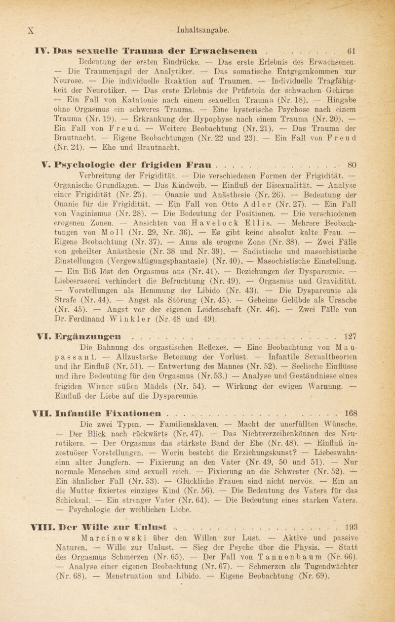IV. Das sexuelle Trauma der Erwachsenen ....... 61 Bedeutung der ersten Eindrücke. — Das erste Erlebnis des Erwachsenen. — Die Traumenjagd der Analytiker. — Das somatiische Entgegenkommen zur Neurose. — Die individuelle Reaktion auf Traumen. — Individuelle Tragfähig¬ keit der Neurotiker. — Das erste Erlebnis der Prüfstein der schwachen Gehirne — Ein Fall von Katatonie nach einem sexuellen Trauma (Nr. 18). — Hingabe ohne Orgasmus ein schweres Trauma. — Eine hysterische Psychose nach einem Trauma (Nr. 19). — Erkrankung der Hypophyse nach einem Trauma (Nr. 20). — Ein Fall von Freud. — Weitere Beobachtung (Nr. 21). — Das Trauma der Brautnacht. — Eigene Beobachtungen (Nr. 22 und 23). — Ein Fall von Freud (Nr. 24). — Ehe und Brautnacht. V. Psychologie cler frigiden Frau. 80 Verbreitung der Frigidität, — Die verschiedenen Formen der Frigidität. — Organische Grundlagen. — Das Kindweib. — Einfluß der Bisexualität. — Analyse einer Frigidität (Nr. 25). — Onanie und Anästhesie (Nr. 26). — Bedeutung der Onanie für die Frigidität. — Ein Fall von Otto Adler (Nr. 27). — Ein Fall von Vaginismus (Nr. 28). — Die Bedeutung der Positionen. — Die verschiedenen erogenen Zonen. — Ansichten von Havelock Ellis. — Mehrere Beobach¬ tungen von Moll (Nr. 29, Nr. 36). — Es gibt keine absolut kalte Frau. — Eigene Beobachtung (Nr. 37). — Anus als erogene Zone (Nr. 38). — Zwei Fälle von geheilter Anästhesie (Nr. 38 und Nr. 39). — Sadistische und masochistische Einstellungen (Vergewaltigungsphantasie) (Nr. 40). — Masochistische Einstellung. — Ein Biß löst den Orgasmus aus (Nr. 41). — Beziehungen der Dyspareunie. — Liebesraserei verhindert die Befruchtung (Nr. 49). — Orgasmus und Gravidität. — Vorstellungen als Hemmung der Libido (Nr. 43). — Die Dyspareunie als Strafe (Nr. 44). — Angst als Störung (Nr. 45). — Geheime Gelübde als Ursache (Nr. 45). — Angst vor der eigenen Leidenschaft (Nr. 46). — Zwei Fälle von Dr. Ferdinand Winkler (Nr. 48 und 49). VI® Ergänzungen ..127 Die Bahnung des orgastischen Reflexes. — Eine Beobachtung von M a u- passant. — Allzustarke Betonung der Vorlust. — Infantile Sexualtheorien und ihr Einfluß (Nr. 51). — Entwertung des Mannes (Nr. 52). —- Seelische Einflüsse und ihre Bedeutung für den Orgasmus (Nr. 53.) — Analyse und Geständnisse eines frigiden Wiener süßen Mädels (Nr. 54). — Wirkung der ewigen Warnung. — Einfluß der Liebe auf die Dyspareunie. VIS® Infantile Fixationen...168 Die zwei Typen. — Familiensklaven. — Macht der unerfüllten Wünsche. — Der Blick nach rückwärts (Nr. 47). — Das Nichtverzeihenkönnen des Neu¬ rotikers. — Der Orgasmus das stärkste Band der Ehe (Nr. 48). — Einfluß in¬ zestuöser Vorstellungen. — Worin besteht die Erziehungskunst? — Liebeswahn- sinn alter Jungfern. — Fixierung an den Vater (Nr. 49, 50 und 51). — Nur normale Menschen sind sexuell reich. — Fixierung an die Schwester (Nr. 52). — Ein ähnlicher Fall (Nr. 53). — Glückliche Frauen sind nicht nervös. — Ein an die Mutter fixiertes einziges Kind (Nr. 56). — Die Bedeutung des Vaters für das Schicksal. — Ein strenger Vater (Nr. 64). — Die Bedeutung eines starken A^aters. — Psychologie der weiblichen Liebe. VIII. Per Wille zur Fnlnst.193 Marcinowski über den Willen zur Lust. — Aktive und passive Naturen. — WLlle zur Unlust. — Sieg der Psyche über die Physis. — Statt des Orgasmus Schmerzen (Nr. 65). — Der Fall von Tannenbaum (Nr. 66). — Analyse einer eigenen Beobachtung (Nr. 67). — Schmerzen als Tugendwächter (Nr. 68). — Menstruation und Libido. — Eigene Beobachtung (Nr. 69).