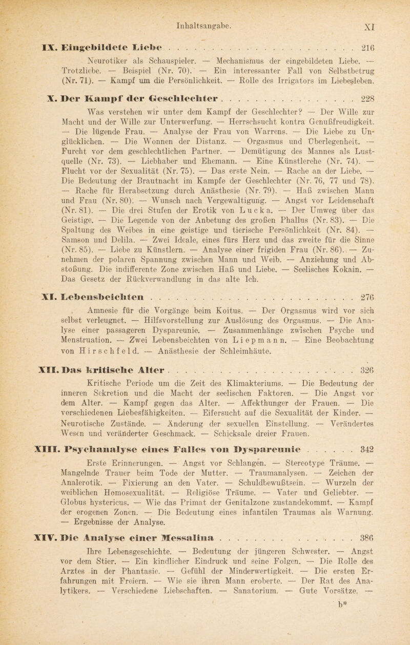 o IX. Eingebildete Diebe.216 Neurotiker als Schauspieler. — Mechanismus der eingebildeten Liebe. — Trotzliebe. — Beispiel (Nr. 70). — Ein interessanter Fall von Selbstbetrug (Nr. 71). — Kampf um die Persönlichkeit. — Bolle des Irrigators im Liebesieben. X. Der Kampf der Geschlechter.228 Was verstehen wir unter dem Kampf der Geschlechter? — Der Wille zur Macht und der Wille zur Unterwerfung. — Herrschsucht kontra Genußfreudigkeit. — Die lügende Frau. — Analyse der Frau von Warrens. — Die Liebe zu Un¬ glücklichen. — Die Wonnen der Distanz. — Orgasmus und Überlegenheit. — Furcht vor dem geschlechtlichen Partner. — Demütigung des Mannes als Lust¬ quelle (Nr. 73). — Liebhaber und Ehemann. — Eine Künstlerehe (Nr. 74). — Flucht vor der Sexualität (Nr. 75). — Das erste Nein. — Rache an der Liebe. — Die Bedeutung der Brautnacht im Kampfe der Geschlechter (Nr. 76, 77 und 78). — Bache für Herabsetzung durch Anästhesie (Nr. 79). — Haß zwischen Mann und Frau (Nr. 80). — Wunsch nach Vergewaltigung. — Angst vor Leidenschaft (Nr. 81). — Die drei Stufen der Erotik von Lucka. — Der Umweg über das Geistige. — Die Legende von der Anbetung des großen Phallus (Nr. 83). — Die Spaltung des Weibes in eine geistige und tierische Persönlichkeit (Nr. 84). — Samson und Delila. — Zwei Ideale, eines fürs Herz und das zweite für die Sinne (Nr. 85). — Liebe zu Künstlern. — Analyse einer frigiden Frau (Nr. 86). — Zu¬ nehmen der polaren Spannung zwischen Mann und Weib. — Anziehung und Ab¬ stoßung. Die indifferente Zone zwischen Haß und Liebe. — Seelisches Kokain. — Das Gesetz der Rückverwandlung in das alte Ich. XI. Eebensb eichten..276 Amnesie für die Vorgänge beim Koitus. — Der Orgasmus wird vor sich selbst verleugnet. — Hilfsvorstellung zur Auslösung des Orgasmus. — Die Ana¬ lyse einer passageren Dyspareunie. — Zusammenhänge zwischen Psyche und Menstruation. — Zwei Lebensbeichten von Liepmann. — Eine Beobachtung von Hirsch fei d. — Anästhesie der Schleimhäute. XII. Das kritische Alter.. 326 Kritische Periode um die Zeit des Klimakteriums. — Die Bedeutung der inneren Sekretion und die Macht der seelischen Faktoren. — Die Angst vor dem Alter. — Kampf gegen das Alter. — Affekthunger der Frauen. — Die verschiedenen Liebesfähigkeiten. — Eifersucht auf die Sexualität der Kinder. — Neurotische Zustände. — Änderung der sexuellen Einstellung. — Verändertes Wesen und veränderter Geschmack. — Schicksale dreier Frauen. XIII. Psyehanalyse eines Falles vmi Dyspareunie.342 Erste Erinnerungen. — Angst vor Schlangen. — Stereotype Träume. — Mangelnde Trauer beim Tode der Mutter. — Traumanalysen. — Zeichen der Analerotik. — Fixierung an den Vater. — Schuldbewußtsein. — Wurzeln der weiblichen Homosexualität. — Religiöse Träume. — Vater und Geliebter. — Globus hystericus. — Wie das Primat der Genitalzone zustandekommt. — Kampf der erogenen Zonen. — Die Bedeutung eines infantilen Traumas als Warnung. — Ergebnisse der Analyse. XIV. Die Analyse einer Messalma.386 Ihre Lebensgeschichte. — Bedeutung der jüngeren Schwester. — Angst vor dem Stier. — Ein kindlicher Eindruck und seine Folgen. — Die Rolle dies Arztes in der Phantasie. — Gefühl der Minderwertigkeit. — Die ersten Er¬ fahrungen mit Freiern. — Wie sie ihren Mann eroberte. — Der Rat des Ana¬ lytikers. — Verschiedene Liebschaften. — Sanatorium. — Gute Vorsätze. —