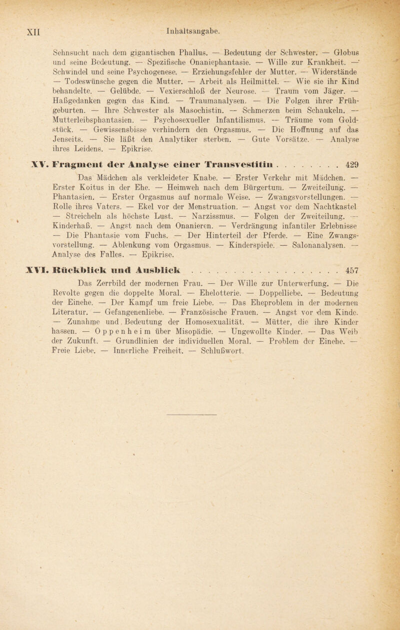 Sehnsucht nach dem gigantischen Phallus. — Bedeutung der Schwester. — Globus und seine Bedeutung. — Spezifische Onaniephantasie. — Wille zur Krankheit. —• Schwindel und seine Psychogenes©. — Erziehungsfehler der Mutter. — Widerstände — Todeswünsche gegen die Mutter. — Arbeit als Heilmittel. — Wie sie ihr Kind behandelte. — Gelübde. — Vexierschloß der Neurose. - Traum vom Jäger. — Haßgedanken geglen das Kind. — Traumanalysen. — Die Folgen ihrer Früh¬ geburten. — Ihre Schwester als Masochistin. — Schmerzen beim Schaukeln. — Mutterleibsphantasien. — Psychosexueller Infantilismus. — Träume vom Gold¬ stück. — Gewissensbisse verhindern den Orgasmus. — Die Hoffnung auf das Jenseits. — Sie läßt den Analytiker sterben. — Gute Vorsätze. — Analyse ihres Leidens. — Epikrise. XV. Fragment der Analyse einer Transvestitin.429 Das Mädchen als verkleideter Knabe. — Erster Verkehr mit Mädchen. — Erster Koitus in der Ehe. — Heimweh nach dem Bürgertum. — Zweiteilung. — Phantasien. — Erster Orgasmus auf normale Weise. — Zwangsvorstellungen. — Rolle ihres Vaters. — Ekel vor der Menstruation. — Angst vor dein Nachtkastel — Streicheln als höchste Lust. — Narzissmus. — Folgen der Zweiteilung. Kinderhaß. — Angst nach dem Onanieren. — Verdrängung infantiler Erlebnisse — Die Phantasie vom Fuchs. — Der Hinterteil der Pferde. — Eine Zwangs¬ vorstellung. — Ablenkung vom Orgasmus. — Kinderspiele. — Salonanalysen. Analyse des Falles. — Epikrise. XVI. Rückblick, und Ausblick .457 Das Zerrbild der modernen Frau. — Der Wille zur Unterwerfung. — Die Revolte gegen die doppelte Moral. — Ehelotterie. — Doppelliebe. — Bedeutung der Einehe. — Der Kampf um freie Liebe. — Das Eheproblem in der modernen Literatur. — Gefangenenliebe. — Französische Frauen. — Angst vor dem Kinde. — Zunahme und Bedeutung der Homosexualität. — Mütter, die ihre Kinder hassen. — Oppenheim über Misopädie. — Ungewollte Kinder. — Das Weib der Zukunft. — Grundlinien der individuellen Moral. — Problem der Einehe. — Freie Liebe. — Innerliche Freiheit. — Schlußwort.