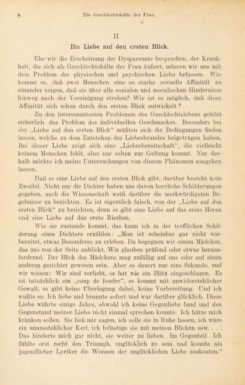 II. Die Liebe auf den ersten Blick. Ehe wir die Erscheinung der Dyspareunie besprechen, der Krank¬ heit, die sich als Geschlechtskälte der Frau äußert, müssen wir uns mit dem Problem der physischen und psychischen Liebe befassen. Wie kommt es, daß zwei Menschen eine so starke sexuelle Affinität zu einander zeigen, daß sie über alle sozialen und moralischen Hindernisse hinweg nach der Vereinigung streben? Wie ist es möglich, daß diese Affinität sich schon durch den ersten Blick entwickelt ? Zu den interessantesten Problemen des Geschlechtslebens gehört sicherlich das Problem des individuellen Geschmackes, Besonders bei der ,,Liebe auf den ersten Blick“ müßten sich die Bedingungen finden lassen, welche zu dem Entstehen des Liebesbrandes beigetragen haben. Bei dieser Liebe zeigt sich eine „Liebesbereitschaft“, die vielleicht keinem Menschen fehlt, aber nur selten zur Geltung kommt. Nur des¬ halb möchte ich meine Untersuchungen von diesem Phänomen ausgehen lassen. Daß es eine Liebe auf den ersten Blick gibt, darüber besteht kein Zweifel. Nicht nur die Dichter haben uns davon herrliche Schilderungen gegeben, auch die Wissenschaft weiß darüber die merkwürdigsten Be¬ gebnisse zu berichten. Es ist eigentlich falsch, von der ,,Liebe auf den ersten Blick“ zu berichten, denn es gibt eine Liebe auf das erste Hören und eine Liebe auf das erste Riechen. Wie sie zustande kommt, das kann ich in der trefflichen Schil¬ derung eines Dichters erzählen: ,,Man ist scheinbar gar nicht vor¬ bereitet, etwas Besonderes zu erleben. Da begegnen wir einem Mädchen, das uns von der Seite anblickt. Wir glauben prüfend oder etwas heraus¬ fordernd. Der Blick des Mädchens mag zufällig auf uns oder auf einen anderen gerichtet gewesen sein. Aber es dauert nur eine Sekunde, und wir wissen: Wir sind verliebt, es hat wie ein Blitz eingeschlagen. Es ist tatsächlich ein „coup de foudre“, es kommt mit unwiderstehlicher Gewalt, es gibt keine Überlegung dabei, keine Vorbereitung. LTnd ich wußte es: Ich liebe und brannte sofort und war darüber glücklich. Diese Liebe währte einige Jahre, obwohl ich keine Gegenliebe fand und den Gegenstand meiner Liebet nicht einmal sprechen konnte. Ich hätte mich kränken sollen. Sie ließ mir sagen, ich solle sie in Ruhe lassen, ich wäre ein unausstehlicher Kerl, ich belästige sie mit meinen Blicken usw. . . . Das hinderte mich gar nicht, sie weiter zu lieben. Im Gegenteil Ich fühlte erst recht den Triumph, unglücklich zu sein und konnte als jugendlicher Lyriker die Wonnen der unglücklichen Liebe auskosten.“