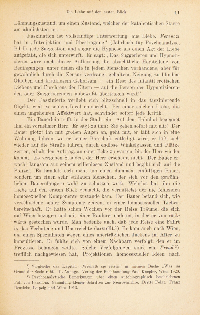 Lähmungszustand, um einen Zustand, welcher der kataleptischen Starre am ähnlichsten ist. Faszination ist vollständige Unterwerfung aus Liebe. Ferenczi hat in „Introjektion und Übertragung“ (Jahrbuch für Psychoanalyse, Bel. I) jede Suggestion und sogar die Hypnose als einen Akt der Liebe aufgefaßt, die sich unterwirft. Er sagt: „Das Suggerieren und Hypnoti¬ sieren wäre nach dieser Auffassung die absichtliche Herstellung von Bedingungen, unter denen die in jedem Menschen vorhandene, aber für gewöhnlich durch die Zensur verdrängt gehaltene Neigung zu blindem Glauben und kritiklosem Gehorsam — ein Rest des infantil-erotischen Liebens und Fürchtens der Eltern — auf die Person des Hypnotisieren¬ den oder Suggerierenden unbewußt übertragen wird.“ Der Faszinierte verliebt sich blitzschnell in das faszinierende Objekt, weil es seinem Ideal entspricht. Bei einer solchen Liebe, die einen ungeheuren Affektwert hat, schwindet sofort jede Kritik. Ein Bäuerlein trifft in der Stadt ein. Auf dem Bahnhof begegnet ihm ein vornehmer Herr. Er sagt zu ihm: Sie gehen sofort mit mir! Der Bauer glotzt ihn mit großen Augen an, geht mit, er läßt sich in eine Wohnung führen, wo er seiner Barschaft entledigt wird, er läßt sich wieder auf die Straße führen, durch endlose Winkelgassen und Plätze zerren, erhält den Auftrag, an einer Ecke zu warten, bis der Herr wieder kommt. Es vergehen Stunden, der Herr erscheint nicht. Der Bauer er¬ wacht langsam aus seinem willenlosen Zustand und begibt sich auf die Polizei. Es handelt sich nicht um einen dummen, einfältigen Bauer, sondern um einen sehr schlauen Menschen, der sich vor den gewöhn¬ lichen Bauernfängern wohl zu schützen weiß. Wehrlos hat ihn die Liebe auf den ersten Blick gemacht, die vermittelst der nie fehlenden homosexuellen Komponente zustande kam. Der Bauer befand sich, wie verschiedene seiner Symptome zeigen, in einer homosexuellen Liebes- bereitschaft. Er hatte schon Wochen vor der Reise Träume, die sich auf Wien bezogen und mit einer Rauferei endeten, in der er von rück¬ wärts gestochen wurde-. Man bedenke auch, daß jede Reise eine Fahrt in das Verbotene und FTnerreichte darstellt.1) Er kam auch nach Wien, um einen Spezialisten wegen eines unerträglichen Juckens im After zu konsultieren. Er fühlte sich von einem Nachbarn verfolgt, den er im Prozesse belangen wollte. Solche Verfolgungen sind( wie Freud2) trefflich nachgewiesen hat, Projektionen homosexueller Ideen nach 1) Vergleiche das Kapitel: „Weshalb sie reisen“ in meinem Buche „Was im Grund der Seele ruht“. II. Auflage. Verlag der Buchhandlung Paul Knepler, Wien 1920. 2) Psychoanalytische Bemerkungen über einen autobiographisch beschriebenen Fall von Paranoia. Sammlung kleiner Schriften zur Neurosenlehre. Dritte Folge. Franz Deuticke, Leipzig und Wien 1913.