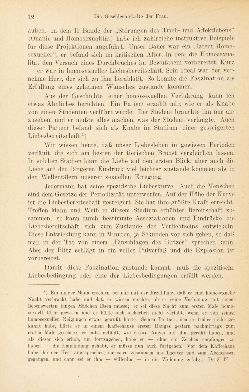 außen. In dem II. Bande der ,.Störungen des Trieb- und Affektlebens“ (Onanie und Homosexualität) habe ich zahlreiche instruktive Beispiele für diese Projektionen angeführt. Unser Bauer war ein „latent Homo¬ sexueller“, er befand sich im kritischen Alter, in dem die Homosexua¬ lität den Versuch eines Durchbruches im Bewußtsein vorbereitet. Kurz — er war in homosexueller Liebesbereitschaft, Sein Ideal war der vor¬ nehme Herr, der sich zu ihm herabläßt. So konnte die Faszination als Erfüllung eines geheimen Wunsches zustande kommen. Aus der Geschichte einer homosexuellen Verführung kann ich etwas Ähnliches berichten. Ein Patient erzählt mir, wie er als Knabe von einem Studenten verführt wurde. Der Student brauchte ihn nur an¬ zusehen, und er mußte alles machen, was der Student verlangte. Auch dieser Patient befand sich als Knabe im Stadium einer gesteigerten Liebesbereitschaft.1) Wir wissen heute, daß unser Liebesieben in gewissen Perioden verläuft, die sich am besten der tierischen Brunst vergleichen lassen. In solchen Stadien kann die Liebe auf den ersten Blick, aber auch die Liebe auf den längeren Eindruck viel leichter zustande kommen als in den Wellentälern unserer sexuellen Erregung. Jedermann hat seine spezifische Liebeskurve. Auch die Menschen sind dem Gesetze der Periodizität unterworfen. Auf der Höhe der Kurve ist die Liebesbereitschaft gesteigert. Sie hat ihre größte Kraft erreicht. Treffen Mann und Weib in diesem Stadium erhöhter Bereitschaft zu¬ sammen, so kann durch bestimmte Assoziationen und Eindrücke die Liebesbereitschaft sich zum Zustande des Verliebtseins entwickeln. Diese Entwicklung kann in Minuten, ja Sekunden vor sich gehen, so daß man in der Tat von einem „Einschlagen des Blitzes“ sprechen kann. Aber der Blitz schlägt in ein volles Pulverfaß und die Explosion ist vorbereitet. Damit diese Faszination zustande kommt, muß die spezifische Liebesbedingung oder eine der Liebesbedingungen erfüllt werden. 1) Ein junger Mann erschien bei mir mit der Erzählung, daß er eine homosexuelle Nacht verbracht habe und daß er wissen möchte, ob er seine Verlobung mit einem liebenswerten jungen Mädchen lösen müsse; er sei diese Nacht zum ersten Male homo¬ sexuell tätig gewesen und er hätte sich sicherlich nicht verlobt, wenn er von seinen homosexuellen Neigungen etwas gewußt hätte. Seinen Partner, den er früher nicht ge¬ kannt habe, hätte er in einem Kaffeehause ersten Ranges gestern nachmittags zum ersten Male gesehen; er habe gefühlt, wie dessen Augen auf ihm geruht haben, und als dieser sich erhob, um fortzugehen, habe er — ohne ein Zeichen empfangen zu haben — die Empfindung gehabt, er müsse nun auch fortgehen. Vor dem Kaffeehaus habe ihn der Herr angesprochen, sie seien zusammen ins Theater und zum Abendessen gegangen, und dann sei er ihm — willenlos — m die Wohnung gefolgt. Dr‘. F. W.